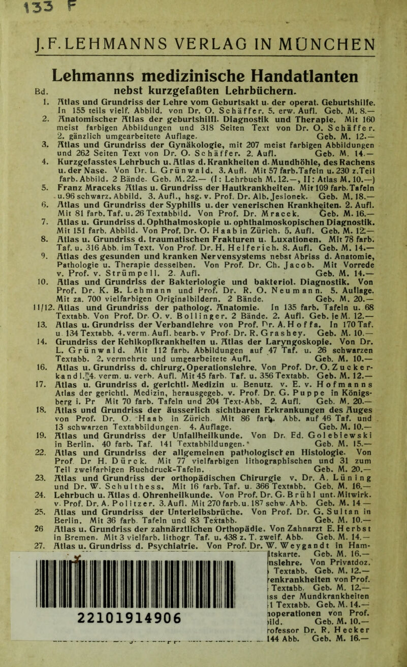 Lehmanns medizinische Handatlanten Bd. nebst kurzgefaßten Lehrbüchern. 1. Atlas und Grundriss der Lehre vom Geburtsakt u. der operat. Geburtshilfe. In 155 teils vielt. Abbild, von Dr. O. Schaffer. 5. erw. Aufl. Geb. M. 8.— 2. Anatomischer Atlas der geburtshilfl. Diagnostik und Therapie. Mit 160 meist farbigen Abbildungen und 318 Seiten Text von Dr. O. Schaffer. 2. gänzlich umgearbeitete Auflage. Geb. M. 12.— 3. Atlas und Grundriss der Gynäkologie, mit 207 meist farbigen Abbildungen und 262 Seiten Text von Dr. O. Schaffer. 2. Aufl. Geb. M. 14.— 4. Kurzgefasstes Lehrbuch u. Atlas d. Krankheiten d. Mundhöhle, des Rachens u.derNase. Von Dr. L. G rü n wa 1 d. 3.Aufl. Mit 57 färb.Tafeln u. 230 z.Teil färb. Abbild. 2 Bände. Geb. M.22.— (I: Lehrbuch M.12.-, II: Atlas M. 10.—) 5. Franz Mraceks Atlas u. Grundriss der Hautkrankheiten. Mit 109 färb.Tafeln u. 96 schwarz. Abbild. 3. Aufl., hsg. v. Prof. Dr. Alb. Jesionek. Geb. M. 18.— 6. Atlas und Grundriss der Syphilis u. der venerischen Krankheiten. 2. Aufl. Mit 81 färb. Taf. u. 26 Textabbild. Von Prof. Dr. Mracek. öeb. M. 16.— 7. Atlas u. Grundriss d. Ophthalmoskopie u. ophthalmoskopischen Diagnostik. Mit 151 färb. Abbild. Von Prof. Dr. O. Haab in Zürich. 5. Aufl. Geb. M. 12;— 8. Atlas u. Grundriss d. traumatischen Frakturen u. Luxationen. Mit 78 färb. Taf. u. 316 Abb. im Text. Von Prof. Dr. H. H e 1 ferich. 8. Aufl. Geb. M. 14.— 9. Atlas des gesunden und kranken Nervensystems nebst Abriss d. Anatomie, Pathologie u. Therapie desselben. Von Prof. Dr. Ch. Jacob. Mit Vorrede v. Prof. v. Strümpell. 2. Aufl. Geb. M. 14.— 10. Atlas und Grundriss der Bakteriologie und bakteriol. Diagnostik. Von Prof. Dr. K. B. Lehmann und Prof. Dr. R. O. Neu mann. 5. Auflage. Mit za. 700 vielfarbigen Originalbildern. 2 Bände. Geb. M. 20.— 11/12. Atlas und Grundriss der patholog. Anatomie. In 135 färb. Tafeln u. 68 Textabb. Von Prof. Dr. O. v. Bollinger. 2 Bände. 2. Aufl. Geb. ieM. 12.— 13. Atlas u. Grundriss der Verbandlehre von Prof. Dr. A. Hoffa. In 170 Taf. u 134 Textabb. 4. verm. Aufl. bearb. v Prof. Dr. R. G ra s h ey. Geb. M. 10.— 14. Grundriss der Kehlkopfkrankheiten u. Atlas der Laryngoskopie. Von Dr. L. Grünwald. Mit 112 färb. Abbildungen auf 47 Taf. u. 26 schwarzen Textabb. 2. vermehrte und umgearbeitete Aufl. Geb. M. 10.— 16. Atlas u. Grundriss d. Chirurg. Operationslehre. Von Prof. Dr. O. Z u c k e r- kandl.^4. verm. u. verb. Aufl. Mit 45 färb. Taf. u. 356 Textabb. Geb. M. 12.— 17. Atlas u. Grundriss d. gerichtl. Medizin u. Benutz, v. E. v. Hofmanns Atlas der gerichtl. Medizin, herausgegeb. v. Prof. Dr. G. Puppe in Königs- berg i. Pr Mit 70 färb. Tafeln und 204 Text-Abb. 2. Aufl. Geb. M. 20.— 18. Atlas und Grundriss der äusserlich sichtbaren Erkrankungen des Auges von Prof. Dr. O. Haab in Zürich. Mit 86 far|>. Abb. auf 46 Taf. und 13 schwarzen Textabbildungen. 4. Auflage. Geb. M. 10.— 19. Atlas und Grundriss der Unfallheilkunde. Von Dr. Ed. Gol ebiewski in Berlin. 40 färb. Taf. 141 Textabbildungen.* Geb. M. 15.— 22. Atlas und Grundriss der allgemeinen pathologisct en Histologie. Von Prof Dr H. Dürck. Mit 77 vielfarbigen lithographischen und 31 zum Teil zweifarbigen Buchdruck-Tafeln. Geb. M. 20.— 23. Atlas und Grundriss der orthopädischen Chirurgie v. Dr. A, Lüning und Dr. W. Schulthess. Mit 16 färb. Taf. u. 366 Textabb. Geb. M. 16.— 24. Lehrbuch u. Atlas d. Ohrenheilkunde. Von Prof. Dr. G. B rü h 1 unt. Mitwirk, v. Prof. Dr. A. Pol itzer. 3.AufI. Mit 270 färb. u. 187 schw. Abb. Geb. M. 14 — 25. Atlas und Grundriss der Unterleibsbrüche. Von Prof. Dr. G. Sultan in Berlin. Mit 36 färb. Tafeln und 83 Textabb. Geb. M. 10.— 26 Atlas u. Grundriss der zahnärztlichen Orthopädie. Von Zahnarzt E. H erbst in Bremen. Mit 3 vielfarb. lithogr Taf. u. 438 z. T. zweif. Abb. Geb. M. 14.— 27. Atlas u. Grundriss d. Psychiatrie. Von Prof. Dr. W. Weygandt in Ham- itskarte. Geb. M. 16.— nslehre. Von Privatdoz. Textabb. Geb. M. 12.— renkrankheiten von Prof. [Textabb. Geb. M. 12.— iss der Mundkrankheiten |l Textabb. Geb. M. 14.— »Operationen von Prof. >ild. Geb. M. 10.- rofessor Dr. R. Hecker _.144 Abb. Geb. M. 16.— 22101914906