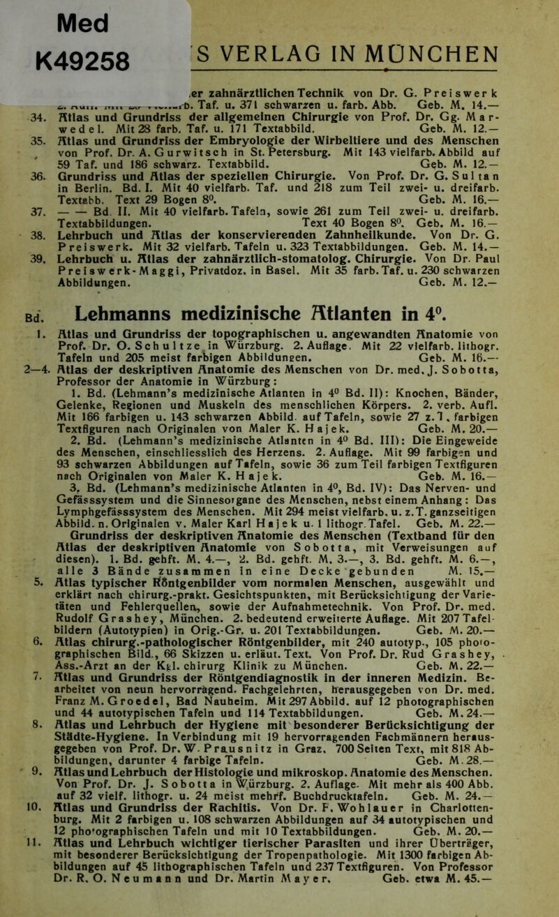 Med K49258 'S VERLAG IN MÜNCHEN er zahnärztlichen Technik von Dr. G. Preiswerk nu„. it,,. ,D. Taf. u. 371 schwarzen u. färb. Abb. Geb. M. 14.— 34. Atlas und Grundriss der allgemeinen Chirurgie von Prof. Dr. Gg. Mar- wedel. Mit 28 färb. Taf. u. 171 Textabbild. Geb. M. 12.— 35. Atlas und Grundriss der Embryologie der Wirbeltiere und des Menschen von Prof. Dr. A. G urwitsch in St. Petersburg. Mit 143 vielfarb. Abbild auf 59 Taf. und 186 schwarz. Textabbild. Geb. M. 12.— 36. Grundriss und Atlas der speziellen Chirurgie. Von Prof. Dr. G. Sultan in Berlin. Bd. I. Mit 40 vielfarb. Taf. und 218 zum Teil zwei- u. dreifarb. Textabb. Text 29 Bogen 8°. Geb. M. 16.— 37. Bd II. Mit 40 vielfarb. Tafeln, sowie 261 zum Teil zwei- u. dreifarb. Textabbildungen. Text 40 Bogen 8°. Geb. M. 16.— 38. Lehrbuch und Ätias der konservierenden Zahnheilkunde. Von Dr. G. Preiswerk. Mit 32 vielfarb. Tafeln u. 323 Textabbildungen. Geb. M. 14.— 39. Lehrbuch u. Atlas der zahnärztlich-stomatolog. Chirurgie. Von Dr. Paul Preiswerk-Maggi, Privatdoz. in Basel. Mit 35 färb. Taf. u. 230 schwarzen Abbildungen. Geb. M. 12.— Bd, Lehmanns medizinische Htlanten in 4°. 1. Atlas und Grundriss der topographischen u. angewandten Anatomie von Prof. Dr. O. Sch u 11 ze , in Würzburg. 2.Auflage. Mit 22 vielfarb. lithogr. Tafeln und 205 meist farbigen Abbildungen. Geb. M. 16.— 2—4. Atlas der deskriptiven Anatomie des Menschen von Dr. med. J. Sobotta, Professor der Anatomie in Würzburg: 1. Bd. (Lehmann’s medizinische Atlanten in 4° Bd. II): Knochen, Bänder, Gelenke, Regionen und Muskeln des menschlichen Körpers. 2. verb. Aufl. Mit 166 farbigen u. 143 schwarzen Abbild, auf Tafeln, sowie 27 z.l, farbigen Textfiguren nach Originalen von Maler K. Hajek. Geb. M. 20.— 2. Bd. (Lehmann’s medizinische Atlanten in 4° Bd. III): Die Eingeweide des Menschen, einschliesslich des Herzens. 2. Auflage. Mit 99 farbigen und 93 schwarzen Abbildungen auf Tafeln, sowie 36 zum Teil farbigen Textfiguren nach Originalen von Maler K. Hajek. Geb. M. 16.— 3. Bd. (Lehmann’s medizinische Atlanten in 4°, Bd. IV): Das Nerven- und Gefässsystem und die Sinnesorgane des Menschen, nebst einem Anhang : Das Lymphgefässsystem des Menschen. Mit 294 meist vielfarb. u. z.T. ganzseitigen Abbild, n. Originalen v. Maler Karl Hajek u. 1 lithogr. Tafel. Geb. M. 22.— Grundriss der deskriptiven Anatomie des Menschen (Textband für den Atlas der deskriptiven Anatomie von Sobotta, mit Verweisungen auf diesen). 1. Bd. gehft. M. 4.—, 2. Bd. gehft. M. 3.—, 3. Bd. gehft. M. 6.-, alle 3 Bände zusammen in eine Decke gebunden M. 15.— 5. Atlas typischer tföntgenbilder vom normalen Menschen, ausgewählt und erklärt nach chirurg.-prakt. Gesichtspunkten, mit Berücksichtigung der Varie- täten und Fehlerquellen, sowie der Aufnahmetechnik. Von Prof. Dr. med. Rudolf Grashey, München. 2. bedeutend erweiterte Auflage. Mit 207Tafel bildern (Autotypien) in Orig.-Gr. u. 201 Textabbildungen. Geb. M. 20.— 6. Atlas Chirurg.-pathologischer Röntgenbilder, mit 240 autotyp., 105 photo- graphischen Bild., 66 Skizzen u. erläut. Text. Von Prof. Dr. Rud Gras hey, Ass.-Arzt an der Kgl. Chirurg Klinik zu München. Geb. M. 22.— 7. Atlas und Grundriss der Röntgendiagnostik in der inneren Medizin. Be- arbeitet von neun hervorragend. Fachgelehrten, herausgegeben von Dr. med. Franz M. G roed el, Bad Nauheim. Mit 297 Abbild, auf 12 photographischen und 44 autotypischen Tafeln und 114 Textabbildungen. Geb. M.24.— 8. Atlas und Lehrbuch der Hygiene mit besonderer Berücksichtigung der Städte-Hygiene. In Verbindung mit 19 hervorragenden Fachmännern heraus- gegeben von Prof. Dr. W. Praus n i tz in Graz, 700 Seiten Text, mit 818 Ab- bildungen, darunter 4 farbige Tafeln. Geb. M.28.— 9. Atlas und Lehrbuch der Histologie und mikroskop. Anatomie des Menschen. Von Prof. Dr. J. Sobotta in Würzburg. 2. Auflage. Mit mehr als 400 Abb. auf 32 vielf. lithogr. u. 24 meist mehrf. Buchdrucktafeln. Geb. M. 24.— 10. Atlas und Grundriss der Rachitis. Von Dr. F, Wo hl au er in Charlotten- burg. Mit 2 farbigen u. 108 schwarzen Abbildungen auf 34 autotypischen und 12 pho'ographischen Tafeln und mit 10 Textabbildungen. Geb. M. 20.— 11. Atlas und Lehrbuch wichtiger tierischer Parasiten und ihrer Überträger, mit besonderer Berücksichtigung der Tropenpathologie. Mit 1300 farbigen Ab- bildungen auf 45 lithographischen Tafeln und 237 Textfiguren. Von Professor Dr. R, O. Neumann und Dr. Martin Mayer. Geb. etwa M. 45.—