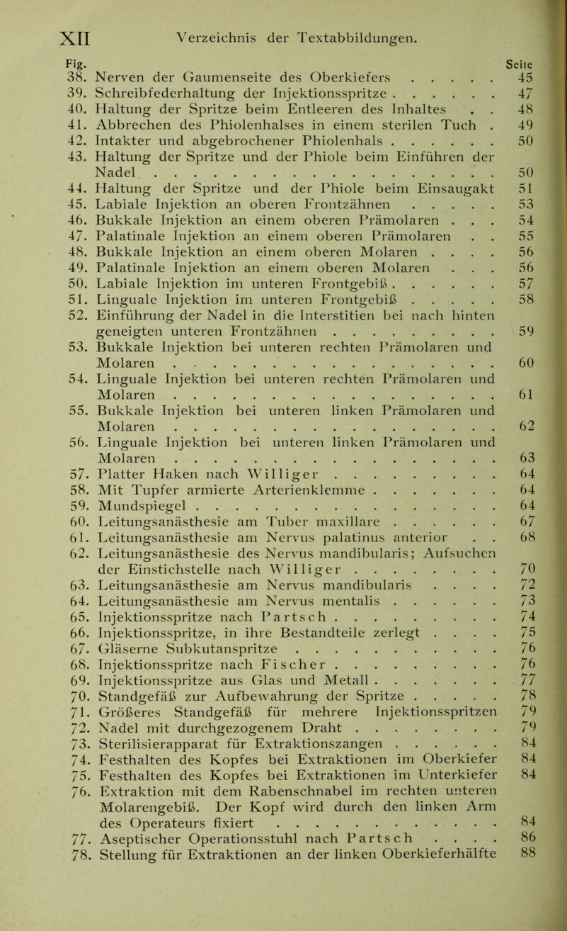 Fig. Seite 38. Nerven der Gaumenseite des Oberkiefers 45 39. Schreibfederhaltung der Injektionsspritze 47 40. Haltung der Spritze beim Entleeren des Inhaltes . . 48 41. Abbrechen des Phiolenhalses in einem sterilen Tuch . 49 42. Intakter und abgebrochener Phiolenhals 50 43. Haltung der Spritze und der Phiole beim Einführen der Nadel 50 44. Haltung der Spritze und der Phiole beim Einsaugakt 51 45. Labiale Injektion an oberen Frontzähnen 53 46. Bukkale Injektion an einem oberen Prämolaren ... 54 47. Palatinale Injektion an einem oberen Prämolaren . . 55 48. Bukkale Injektion an einem oberen Molaren .... 56 49. Palatinale Injektion an einem oberen Molaren ... 56 50. Labiale Injektion im unteren Frontgebiß 57 51. Linguale Injektion im unteren Frontgebiß 58 52. Einführung der Nadel in die Interstitien bei nach hinten geneigten unteren Frontzähnen 59 53. Bukkale Injektion bei unteren rechten Prämolaren und Molaren 60 54. Linguale Injektion bei unteren rechten Prämolaren und Molaren 61 55. Bukkale Injektion bei unteren linken Prämolaren und Molaren 62 56. Linguale Injektion bei unteren linken Prämolaren und Molaren 63 57. Platter Haken nach Williger 64 58. Mit Tupfer armierte Arterienklemme 64 59. Mundspiegel 64 60. Leitungsanästhesie am Tuber maxillare 67 61. Leitungsanästhesie am Nervus palatinus anterior . . 68 62. Leitungsanästhesie des Nervus mandibularis; Aufsuchen der Einstichstelle nach Williger 70 63. Leitungsanästhesie am Nervus mandibularis .... 72 64. Leitungsanästhesie am Nervus mentalis 73 65. Injektionsspritze nach Part sch 74 66. Injektionsspritze, in ihre Bestandteile zerlegt .... 75 67- Gläserne Subkutanspritze 76 68. Injektionsspritze nach Fischer 76 69. Injektionsspritze aus Glas und Metall 77 70. Standgefäß zur Aufbewahrung der Spritze 78 71. Größeres Standgefäß für mehrere Injektionsspritzen 79 72. Nadel mit durchgezogenem Draht 79 73. Sterilisierapparat für Extraktionszangen 84 74. Festhalten des Kopfes bei Extraktionen im Oberkiefer 84 75. Festhalten des Kopfes bei Extraktionen im Unterkiefer 84 76. Extraktion mit dem Rabenschnabel im rechten unteren Molarengebiß. Der Kopf wird durch den linken Arm des Operateurs fixiert 84 77. Aseptischer Operationsstuhl nach Parts ch . . . . 86 78. Stellung für Extraktionen an der linken Oberkieferhälfte 88