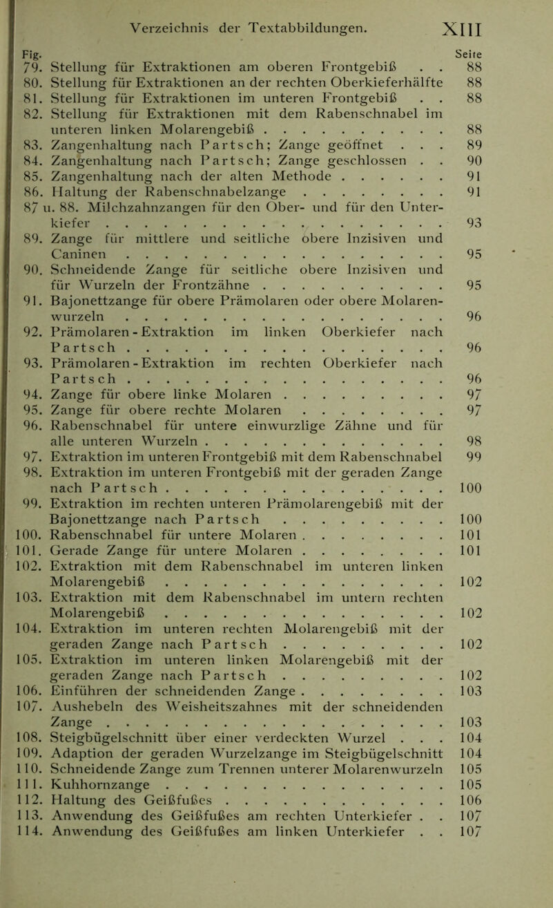 Fig. Seite 79. Stellung für Extraktionen am oberen Frontgebiß . . 88 80. Stellung für Extraktionen an der rechten Oberkieferhälfte 88 81. Stellung für Extraktionen im unteren Frontgebiß . . 88 82. Stellung für Extraktionen mit dem Rabenschnabel im unteren linken Molarengebiß 88 83. Zangenhaltung nach Part sch; Zange geöffnet ... 89 84. Zanjjenhaltung nach Part sch; Zange geschlossen . . 90 85. Zangenhaltung nach der alten Methode 91 86. Haltung der Rabenschnabelzange 91 87 u. 88. Milchzahnzangen für den Ober- und für den Unter- kiefer 93 89. Zange für mittlere und seitliche obere Inzisiven und Caninen 95 90. Schneidende Zange für seitliche obere Inzisiven und für Wurzeln der Frontzähne 95 91. Bajonettzange für obere Prämolaren oder obere Molaren- wurzeln 96 92. Prämolaren - Extraktion im linken Oberkiefer nach Partsch 96 93. Prämolaren - Extraktion im rechten Oberkiefer nach Partsch 96 94. Zange für obere linke Molaren 97 95. Zange für obere rechte Molaren 97 96. Rabenschnabel für untere einwurzlige Zähne und für alle unteren Wurzeln 98 97. Extraktion im unteren Frontgebiß mit dem Rabenschnabel 99 98. Extraktion im unteren Frontgebiß mit der geraden Zange nach Partsch 100 99. Extraktion im rechten unteren Prämolarengebiß mit der Bajonettzange nach Partsch 100 100. Rabenschnabel für untere Molaren 101 101. Gerade Zange für untere Molaren 101 102. Extraktion mit dem Rabenschnabel im unteren linken Molarengebiß 102 103. Extraktion mit dem Rabenschnabel im untern rechten Molarengebiß 102 104. Extraktion im unteren rechten Molarengebiß mit der geraden Zange nach Partsch 102 105. Extraktion im unteren linken Molarengebiß mit der geraden Zange nach Partsch 102 106. Einführen der schneidenden Zange 103 107- Aushebeln des Weisheitszahnes mit der schneidenden Zange 103 108. Steigbügelschnitt über einer verdeckten Wurzel . . . 104 109. Adaption der geraden Wurzelzange im Steigbügelschnitt 104 110. Schneidende Zange zum Trennen unterer Molarenwurzeln 105 111. Kuhhornzange 105 112. Haltung des Geißfußes 106 113. Anwendung des Geißfußes am rechten Unterkiefer . . 107 114. Anwendung des Geißfußes am linken Unterkiefer . . 107