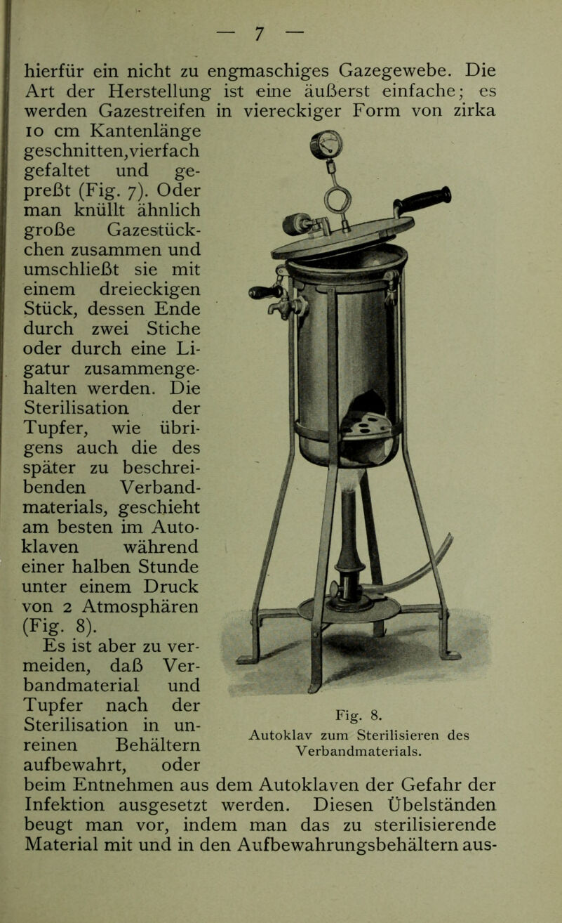 hierfür ein nicht zu engmaschiges Gazegewebe. Die Art der Herstellung ist eine äußerst einfache; es werden Gazestreifen in viereckiger Form von zirka io cm Kantenlänge geschnitten, vierfach gefaltet und ge- preßt (Fig. 7). Oder man knüllt ähnlich große Gazestück- chen zusammen und umschließt sie mit einem dreieckigen Stück, dessen Ende durch zwei Stiche oder durch eine Li- gatur zusammenge- halten werden. Die Sterilisation der Tupfer, wie übri- gens auch die des später zu beschrei- benden Verband- materials, geschieht am besten im Auto- klaven während einer halben Stunde unter einem Druck von 2 Atmosphären (Fig. 8). Es ist aber zu ver- meiden, daß Ver- bandmaterial und Tupfer nach der Sterilisation in un- reinen Behältern aufbewahrt, oder beim Entnehmen aus dem Autoklaven der Gefahr der Infektion ausgesetzt werden. Diesen Übelständen beugt man vor, indem man das zu sterilisierende Material mit und in den Aufbewahrungsbehältern aus- Fig. 8. Autoklav zum Sterilisieren des Verbandmaterials.