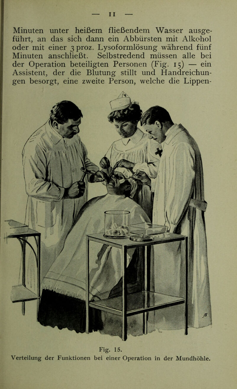 Minuten unter heißem fließendem Wasser ausge- führt, an das sich dann ein Abbürsten mit Alkohol oder mit einer 3 proz. Lysoformlösung während fünf Minuten anschließt. Selbstredend müssen alle bei der Operation beteiligten Personen (Fig. 15) — ein Assistent, der die Blutung stillt und Handreichun- gen besorgt, eine zweite Person, welche die Lippen- Fig. 15. Verteilung der Funktionen bei einer Operation in der Mundhöhle.