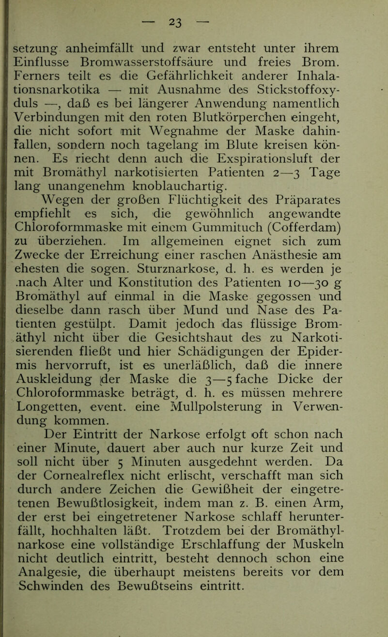 Setzung anheimfällt und zwar entsteht unter ihrem Einflüsse Bromwasserstoffsäure und freies Brom. Ferners teilt es die Gefährlichkeit anderer Inhala- tionsnarkotika — mit Ausnahme des Stickstoffoxy- duls —, daß es bei längerer Anwendung namentlich Verbindungen mit den roten Blutkörperchen eingeht, die nicht sofort mit Wegnahme der Maske dahin- fallen, sondern noch tagelang im Blute kreisen kön- nen. Es riecht denn auch die Exspirationsluft der mit Bromäthyl narkotisierten Patienten 2—3 Tage lang unangenehm knoblauchartig. Wegen der großen Flüchtigkeit des Präparates empfiehlt es sich, die gewöhnlich angewandte Chloroformmaske mit einem Gummituch (Cofferdam) zu überziehen. Im allgemeinen eignet sich zum Zwecke der Erreichung einer raschen Anästhesie am ehesten die sogen. Sturznarkose, d. h. es werden je .nach Alter und Konstitution des Patienten 10—30 g Bromäthyl auf einmal in die Maske gegossen und dieselbe dann rasch über Mund und Nase des Pa- tienten gestülpt. Damit jedoch das flüssige Brom- äthyl nicht über die Gesichtshaut des zu Narkoti- sierenden fließt und hier Schädigungen der Epider- mis hervorruft, ist es unerläßlich, daß die innere Auskleidung [der Maske die 3—5 fache Dicke der Chloroformmaske beträgt, d. h. es müssen mehrere Longetten, event. eine Mullpolsterung in Verwen- dung kommen. Der Eintritt der Narkose erfolgt oft schon nach einer Minute, dauert aber auch nur kurze Zeit und soll nicht über 5 Minuten ausgedehnt werden. Da der Cornealreflex nicht erlischt, verschafft man sich durch andere Zeichen die Gewißheit der eingetre- tenen Bewußtlosigkeit, indem man z. B. einen Arm, der erst bei eingetretener Narkose schlaff herunter- fällt, hochhalten läßt. Trotzdem bei der Bromäthyl- narkose eine vollständige Erschlaffung der Muskeln nicht deutlich eintritt, besteht dennoch schon eine Analgesie, die überhaupt meistens bereits vor dem Schwinden des Bewußtseins eintritt.