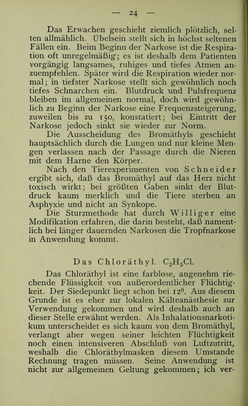 Das Erwachen geschieht ziemlich plötzlich, sel- ten allmählich. Übelsein stellt sich in höchst seltenen Fällen ein. Beim Beginn der Narkose ist die Respira- tion oft unregelmäßig; es ist deshalb dem Patienten vorgängig langsames, ruhiges und tiefes Atmen an- zuempfehlen. Später wird die Respiration wieder nor- mal; in tiefster Narkose stellt sich gewöhnlich noch tiefes Schnarchen ein. Blutdruck und Pulsfrequenz bleiben im allgemeinen normal, doch wird gewöhn- lich zu Beginn der Narkose eine Frequenzsteigerung, zuweilen bis zu 150, konstatiert; bei Eintritt der Narkose jedoch sinkt sie wieder zur Norm. Die Ausscheidung des Bromäthyls geschieht hauptsächlich durch die Lungen und nur kleine Men- gen verlassen nach der Passage durch die Nieren mit dem Harne den Körper. Nach den Tierexperimenten von Schneider ergibt sich, daß das Bromäthyl auf das Herz nicht toxisch wirkt; bei größten Gaben sinkt der Blut- druck kaum merklich und die Tiere sterben an Asphyxie und nicht an Synkope. Die Sturzmethode hat durch Williger eine Modifikation erfahren, die darin besteht, daß nament- lich bei länger dauernden Narkosen die Tropfnarkose in Anwendung kommt. Das Chloräthyl. C2H5C1. Das Chloräthyl ist eine farblose, angenehm rie- chende Flüssigkeit von außerordentlicher Flüchtig- keit. Der Siedepunkt liegt schon bei 120. Aus diesem Grunde ist es eher zur lokalen Kälteanästhesie zur Verwendung gekommen und wird deshalb auch an dieser Stelle erwähnt werden. Als Inhalationsnarkoti- kum unterscheidet es sich kaum von dem Bromäthyl, verlangt aber wegen seiner leichten Flüchtigkeit noch einen intensiveren Abschluß von Luftzutritt, weshalb die Chloräthylmasken diesem Umstande Rechnung tragen müssen. Seine Anwendung ist nicht zur allgemeinen Geltung gekommen; ich ver-