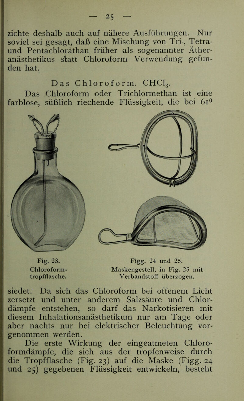 zichte deshalb auch auf nähere Ausführungen. Nur soviel sei gesagt, daß eine Mischung von Tri-, Tetra- und Pentachloräthan früher als sogenannter Äther- anästhetikus s'tatt Chloroform Verwendung gefun- den hat. Das Chloroform. CHC13. Das Chloroform oder Trichlormethan ist eine farblose, süßlich riechende Flüssigkeit, die bei 6i° siedet. Da sich das Chloroform bei offenem Licht zersetzt und unter anderem Salzsäure und Chlor- dämpfe entstehen, so darf das Narkotisieren mit diesem Inhalationsanästhetikum nur am Tage oder aber nachts nur bei elektrischer Beleuchtung vor- genommen werden. Die erste Wirkung der eingeatmeten Chloro- formdämpfe, die sich aus der tropfenweise durch die Tropfflasche (Fig. 23) auf die Maske (Figg. 24 und 25) gegebenen Flüssigkeit entwickeln, besteht Fig. 23. Figg. 24 und 25. Maskengestell, in Fig. 25 mit Verbandstoff überzogen. Chloroform- tropfflasche.