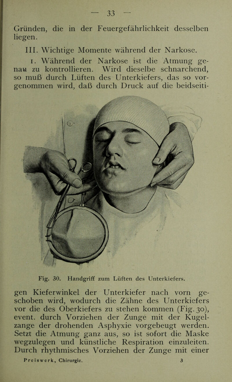 Gründen, die in der Feuergefährlichkeit desselben liegen. III. Wichtige Momente während der Narkose. i. Während der Narkose ist die Atmung ge- nau zu kontrollieren. Wird dieselbe schnarchend, so muß durch Lüften des Unterkiefers, das so vor- genommen wird, daß durch Druck auf die beidseiti- Fig. 30. Handgriff zum Lüften des Unterkiefers. gen Kieferwinkel der Unterkiefer nach vorn ge- schoben wird, wodurch die Zähne des Unterkiefers vor die des Oberkiefers zu stehen kommen (Fig.30), event. durch Vorziehen der Zunge mit der Kugel- zange der drohenden Asphyxie vorgebeugt werden. Setzt die Atmung ganz aus, so ist sofort die Maske wegzulegen und künstliche Respiration einzuleiten. Durch rhythmisches Vorziehen der Zunge mit einer Preiswerk, Chirurgie. 3