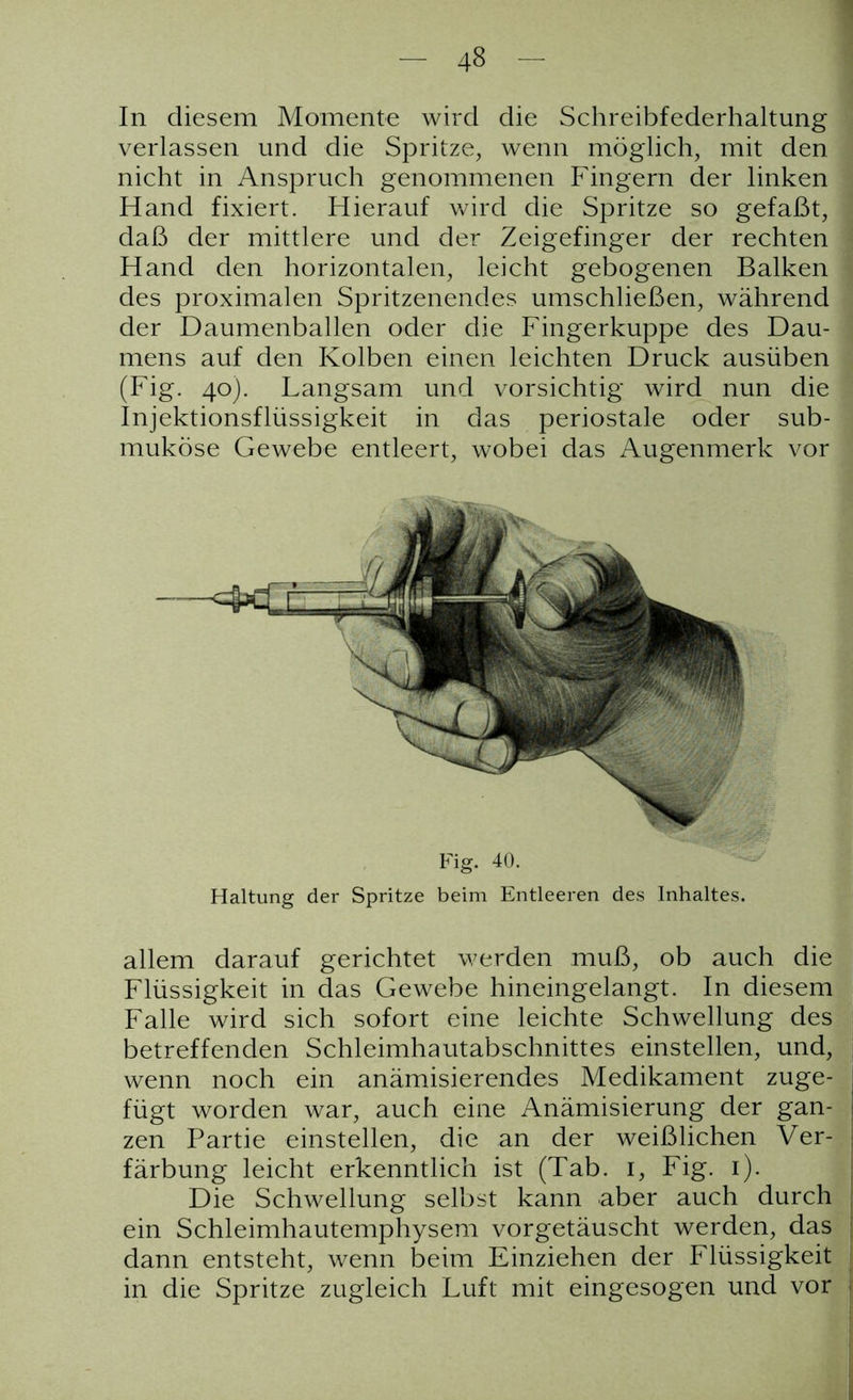 In diesem Momente wird die Schreibfederhaltung verlassen und die Spritze, wenn möglich, mit den nicht in Anspruch genommenen Fingern der linken Hand fixiert. Hierauf wird die Spritze so gefaßt, daß der mittlere und der Zeigefinger der rechten Hand den horizontalen, leicht gebogenen Balken des proximalen Spritzenendes umschließen, während der Daumenballen oder die Fingerkuppe des Dau- mens auf den Kolben einen leichten Druck ausüben (Fig. 40). Langsam und vorsichtig wird nun die Injektionsflüssigkeit in das periostale oder sub- mukose Gewebe entleert, wobei das Augenmerk vor Haltung der Spritze beim Entleeren des Inhaltes. allem darauf gerichtet werden muß, ob auch die Flüssigkeit in das Gewebe hineingelangt. In diesem Falle wird sich sofort eine leichte Schwellung des betreffenden Schleimhautabschnittes einstellen, und, wenn noch ein anämisierendes Medikament zuge- fügt worden war, auch eine Anämisierung der gan- zen Partie einstellen, die an der weißlichen Ver- färbung leicht erkenntlich ist (Tab. 1, Fig. 1). Die Schwellung selbst kann aber auch durch ein Schleimhautemphysem vorgetäuscht werden, das dann entsteht, wenn beim Einziehen der Flüssigkeit in die Spritze zugleich Luft mit eingesogen und vor