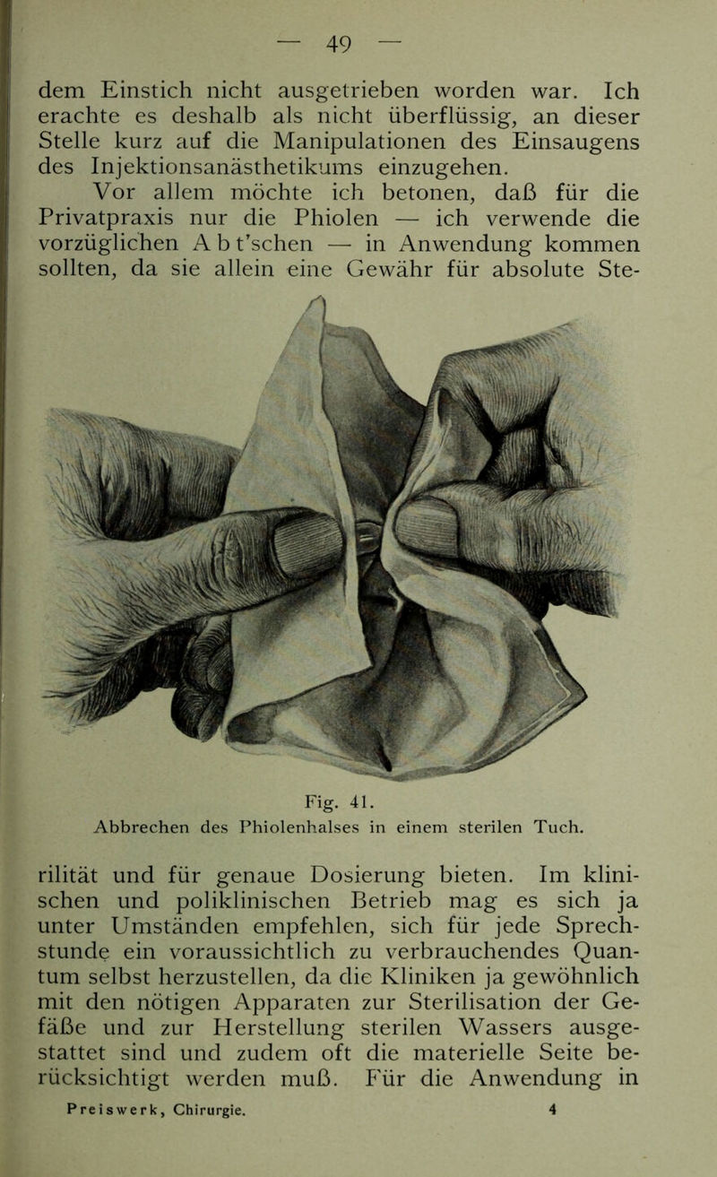 dem Einstich nicht ausgetrieben worden war. Ich erachte es deshalb als nicht überflüssig, an dieser Stelle kurz auf die Manipulationen des Einsaugens des Injektionsanästhetikums einzugehen. Vor allem möchte ich betonen, daß für die Privatpraxis nur die Phiolen — ich verwende die vorzüglichen A b t'sehen — in Anwendung kommen sollten, da sie allein eine Gewähr für absolute Ste- Fig. 41. Abbrechen des Phiolenhalses in einem sterilen Tuch. rilität und für genaue Dosierung bieten. Im klini- schen und poliklinischen Betrieb mag es sich ja unter Umständen empfehlen, sich für jede Sprech- stunde ein voraussichtlich zu verbrauchendes Quan- tum selbst herzustellen, da die Kliniken ja gewöhnlich mit den nötigen Apparaten zur Sterilisation der Ge- fäße und zur Herstellung sterilen Wassers ausge- stattet sind und zudem oft die materielle Seite be- rücksichtigt werden muß. Für die Anwendung in Preis werk, Chirurgie. 4