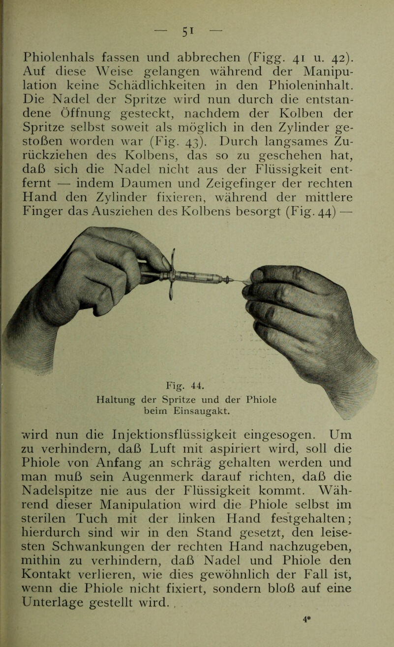 Phiolenhals fassen und abbrechen (Figg. 41 u. 42). Auf diese Weise gelangen während der Manipu- lation keine Schädlichkeiten in den Phioleninhalt. Die Nadel der Spritze wird nun durch die entstan- dene Öffnung gesteckt, nachdem der Kolben der Spritze selbst soweit als möglich in den Zylinder ge- stoßen worden war (Fig. 43). Durch langsames Zu- rückziehen des Kolbens, das so zu geschehen hat, daß sich die Nadel nicht aus der Flüssigkeit ent- fernt — indem Daumen und Zeigefinger der rechten Hand den Zylinder fixieren, während der mittlere Finger das Ausziehen des Kolbens besorgt (Fig. 44) — wird nun die Injektionsflüssigkeit eingesogen. Um zu verhindern, daß Luft mit aspiriert wird, soll die Phiole von Anfang an schräg gehalten werden und man muß sein Augenmerk darauf richten, daß die Nadelspitze nie aus der Flüssigkeit kommt. Wäh- rend dieser Manipulation wird die Phiole selbst im sterilen Tuch mit der linken Hand festgehalten; hierdurch sind wir in den Stand gesetzt, den leise- sten Schwankungen der rechten Hand nachzugeben, mithin zu verhindern, daß Nadel und Phiole den Kontakt verlieren, wie dies gewöhnlich der Fall ist, wenn die Phiole nicht fixiert, sondern bloß auf eine Unterlage gestellt wird. , Fig. 44. Haltung der Spritze und der Phiole beim Einsaugakt.