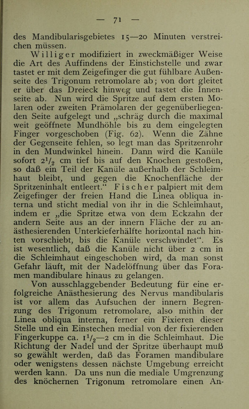 des Mandibularisgebietes 15—20 Minuten verstrei- chen müssen. Williger modifiziert in zweckmäßiger Weise die Art des Auffindens der Einstichstelle und zwar tastet er mit dem Zeigefinger die gut fühlbare Außen- seite des Trigonum retromolare ab; von dort gleitet er über das Dreieck hinweg und tastet die Innen- seite ab. Nun wird die Spritze auf dem ersten Mo- laren oder zweiten Prämolaren der gegenüberliegen- den Seite aufgelegt und „schräg durch die maximal weit geöffnete Mundhöhle bis zu dem eingelegten Finger vorgeschoben (Fig. 62). Wenn die Zähne der Gegenseite fehlen, so legt man das Spritzenrohr in den Mundwinkel hinein. Dann wird die Kanüle sofort 21/2 cm tief bis auf den Knochen gestoßen, so daß ein Teil der Kanüle außerhalb der Schleim- haut bleibt, und gegen die Knochenfläche der Spritzeninhalt entleert.“ Fischer palpiert mit dem Zeigefinger der freien Hand die Linea obliqua in- terna und sticht medial von ihr in die Schleimhaut, indem er „die Spritze etwa von dem Eckzahn der andern Seite aus an der innern Fläche der zu an- ästhesierenden Unterkieferhälfte horizontal nach hin- ten vorschiebt, bis die Kanüle verschwindet“. Es ist wesentlich, daß die Kanüle nicht über 2 cm in die Schleimhaut eingeschoben wird, da man sonst Gefahr läuft, mit der Nadelöffnung über das Fora- men mandibulare hinaus zu gelangen. Von ausschlaggebender Bedeutung für eine er- folgreiche Anästhesierung des Nervus mandibularis ist vor allem das Aufsuchen der innern Begren- zung des Trigonum retromolare, also mithin der Linea obliqua interna, ferner ein Fixieren dieser Stelle und ein Einstechen medial von der fixierenden Fingerkuppe ca. 1V2—2 cm in die Schleimhaut. Die ! Richtung der Nadel und der Spritze überhaupt muß so gewählt werden, daß das Foramen mandibulare oder wenigstens dessen nächste Umgebung erreicht werden kann. Da uns nun die mediale Umgrenzung des knöchernen Trigonum retromolare einen An-