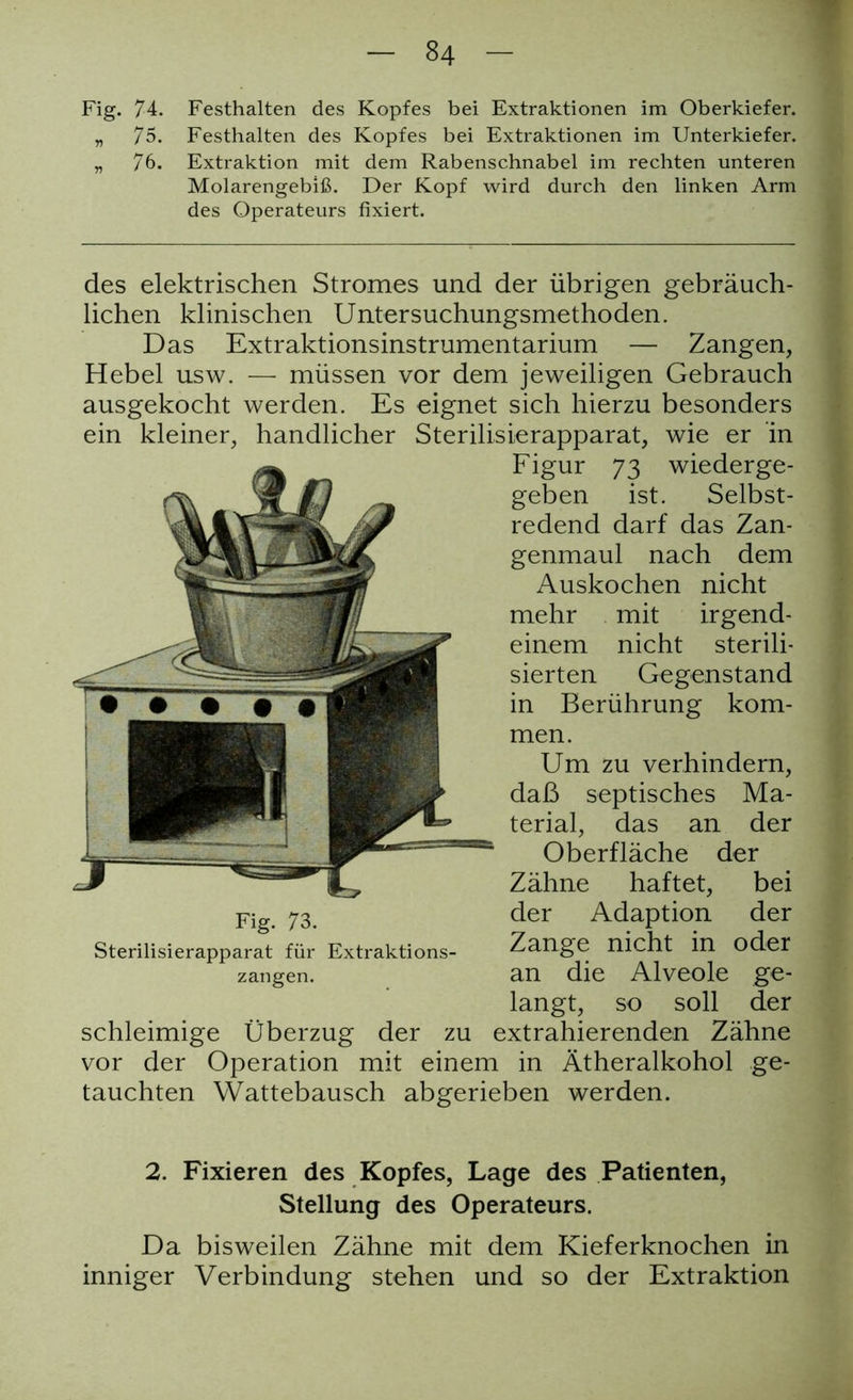 Fig. 74. Festhalten des Kopfes bei Extraktionen im Oberkiefer. „ 75. Festhalten des Kopfes bei Extraktionen im Unterkiefer. „ 76. Extraktion mit dem Rabenschnabel im rechten unteren Molarengebiß. Der Kopf wird durch den linken Arm des Operateurs fixiert. des elektrischen Stromes und der übrigen gebräuch- lichen klinischen Untersuchungsmethoden. Das Extraktionsinstrumentarium — Zangen, Hebel usw. — müssen vor dem jeweiligen Gebrauch ausgekocht werden. Es eignet sich hierzu besonders ein kleiner, handlicher Sterilisierapparat, wie er in Figur 73 wiederge- geben ist. Selbst- redend darf das Zan- genmaul nach dem Auskochen nicht mehr mit irgend- einem nicht sterili- sierten Gegenstand in Berührung kom- men. Um zu verhindern, daß septisches Ma- terial, das an der Oberfläche der Zähne haftet, bei Fig 73 der Adaption der Sterilisierapparat für Extraktions- Zange nicht in oder zangen. an die Alveole ge- langt, so soll der schleimige Überzug der zu extrahierenden Zähne vor der Operation mit einem in Ätheralkohol ge- tauchten YVattebausch abgerieben werden. 2. Fixieren des Kopfes, Lage des Patienten, Stellung des Operateurs. Da bisweilen Zähne mit dem Kieferknochen in inniger Verbindung stehen und so der Extraktion