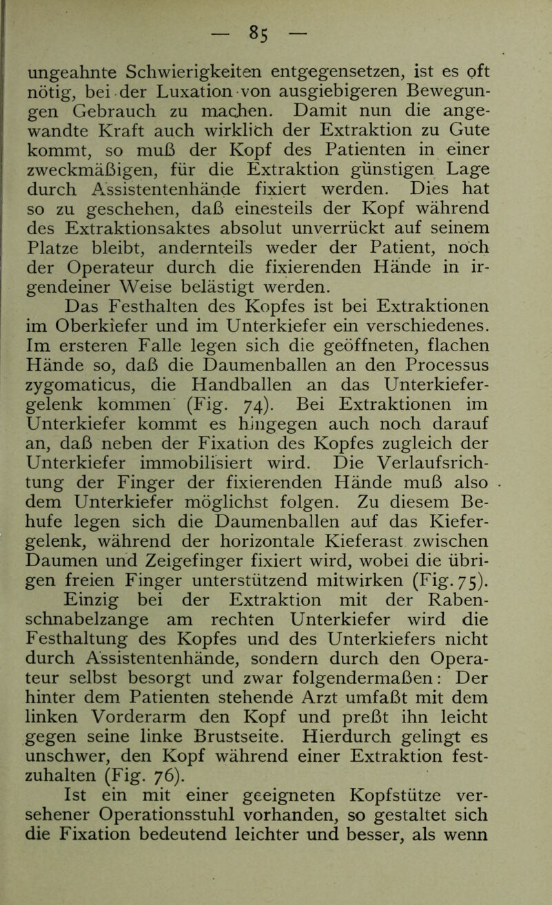 35 ungeahnte Schwierigkeiten entgegensetzen, ist es oft nötig, bei der Luxation von ausgiebigeren Bewegun- gen Gebrauch zu machen. Damit nun die ange- wandte Kraft auch wirklich der Extraktion zu Gute kommt, so muß der Kopf des Patienten in einer zweckmäßigen, für die Extraktion günstigen Lage durch Assistentenhände fixiert werden. Dies hat so zu geschehen, daß einesteils der Kopf während des Extraktionsaktes absolut unverrückt auf seinem Platze bleibt, andernteils weder der Patient, noch der Operateur durch die fixierenden Hände in ir- gendeiner Weise belästigt werden. Das Festhalten des Kopfes ist bei Extraktionen im Oberkiefer und im Unterkiefer ein verschiedenes. Im ersteren Falle legen sich die geöffneten, flachen Hände so, daß die Daumenballen an den Processus zygomaticus, die Handballen an das Unterkiefer- gelenk kommen (Fig. 74). Bei Extraktionen im Unterkiefer kommt es hingegen auch noch darauf an, daß neben der Fixation des Kopfes zugleich der Unterkiefer immobilisiert wird. Die Verlaufsrich- tung der Finger der fixierenden Hände muß also dem Unterkiefer möglichst folgen. Zu diesem Be- hufe legen sich die Daumenballen auf das Kiefer- gelenk, während der horizontale Kieferast zwischen Daumen und Zeigefinger fixiert wird, wobei die übri- gen freien Finger unterstützend mitwirken (Fig. 75). Einzig bei der Extraktion mit der Raben- schnabelzange am rechten Unterkiefer wird die Festhaltung des Kopfes und des Unterkiefers nicht durch Assistentenhände, sondern durch den Opera- teur selbst besorgt und zwar folgendermaßen: Der hinter dem Patienten stehende Arzt umfaßt mit dem linken Vorderarm den Kopf und preßt ihn leicht gegen seine linke Brustseite. Hierdurch gelingt es unschwer, den Kopf während einer Extraktion fest- zuhalten (Fig. 76). Ist ein mit einer geeigneten Kopfstütze ver- sehener Operationsstuhl vorhanden, so gestaltet sich die Fixation bedeutend leichter und besser, als wenn