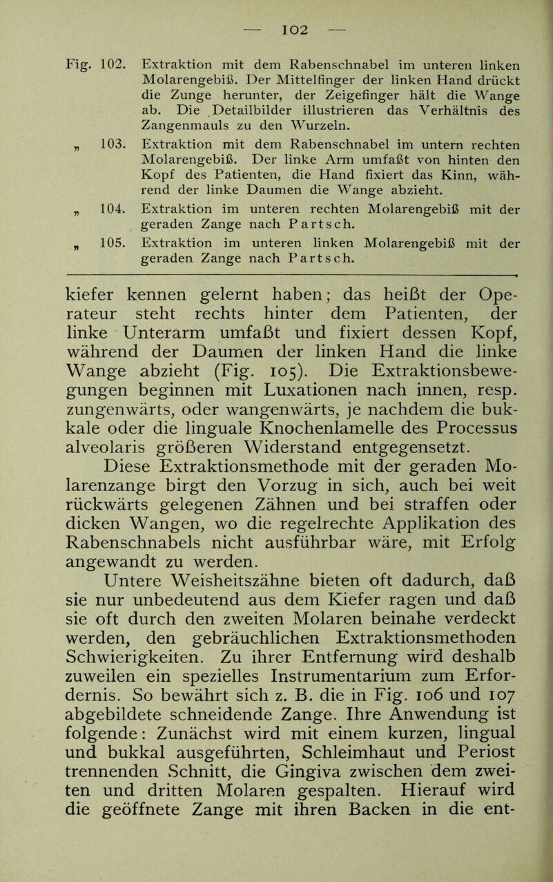 Fig. 102. Extraktion mit dem Rabenschnabel im unteren linken Molarengebiß. Der Mittelfinger der linken Hand drückt die Zunge herunter, der Zeigefinger hält die Wange ab. Die Detailbilder illustrieren das Verhältnis des Zangenmauls zu den Wurzeln. „ 103. Extraktion mit dem Rabenschnabel im untern rechten Molarengebiß. Der linke Arm umfaßt von hinten den Kopf des Patienten, die Hand fixiert das Kinn, wäh- rend der linke Daumen die Wange abzieht. „ 104. Extraktion im unteren rechten Molarengebiß mit der geraden Zange nach Part sch. „ 105. Extraktion im unteren linken Molarengebiß mit der geraden Zange nach Part sch. kiefer kennen gelernt haben; das heißt der Ope- rateur steht rechts hinter dem Patienten, der linke Unterarm umfaßt und fixiert dessen Kopf, während der Daumen der linken Hand die linke Wange abzieht (Fig. 105). Die Extraktionsbewe- gungen beginnen mit Luxationen nach innen, resp. zungenwärts, oder wangenwärts, je nachdem die buk- kale oder die linguale Knochenlamelle des Processus alveolaris größeren Widerstand entgegensetzt. Diese Extraktionsmethode mit der geraden Mo- larenzange birgt den Vorzug in sich, auch bei weit rückwärts gelegenen Zähnen und bei straffen oder dicken Wangen, wo die regelrechte Applikation des Rabenschnabels nicht ausführbar wäre, mit Erfolg angewandt zu werden. Untere Weisheitszähne bieten oft dadurch, daß sie nur unbedeutend aus dem Kiefer ragen und daß sie oft durch den zweiten Molaren beinahe verdeckt werden, den gebräuchlichen Extraktionsmethoden Schwierigkeiten. Zu ihrer Entfernung wird deshalb zuweilen ein spezielles Instrumentarium zum Erfor- dernis. So bewährt sich z. B. die in Fig. 106 und 107 abgebildete schneidende Zange. Ihre Anwendung ist folgende: Zunächst wird mit einem kurzen, lingual und bukkal ausgeführten, Schleimhaut und Periost trennenden Schnitt, die Gingiva zwischen dem zwei- ten und dritten Molaren gespalten. Hierauf wird die geöffnete Zange mit ihren Backen in die ent-