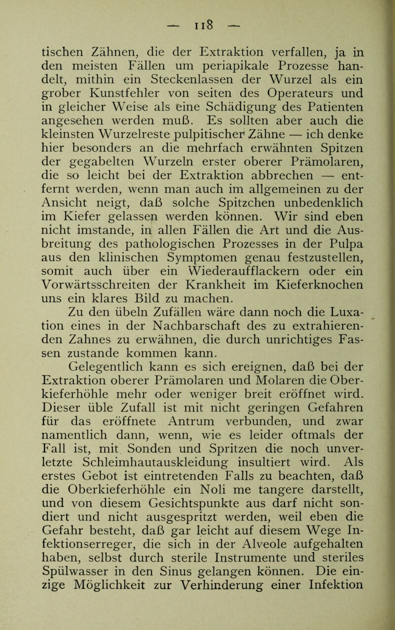 tischen Zähnen, die der Extraktion verfallen, ja in den meisten Fällen um periapikale Prozesse han- delt, mithin ein Steckenlassen der Wurzel als ein grober Kunsitfehler von seiten des Operateurs und in gleicher Weise als eine Schädigung des Patienten angesehen werden muß. Es sollten aber auch die kleinsten Wurzelreste pulpitischer1 Zähne — ich denke hier besonders an die mehrfach erwähnten Spitzen der gegabelten Wurzeln erster oberer Prämolaren, die so leicht bei der Extraktion abbrechen — ent- fernt werden, wenn man auch im allgemeinen zu der Ansicht neigt, daß solche Spitzchen unbedenklich im Kiefer gelassen werden können. Wir sind eben nicht imstande, in allen Fällen die Art und die Aus- breitung des pathologischen Prozesses in der Pulpa aus den klinischen Symptomen genau festzustellen, somit auch über ein Wiederaufflackern oder ein Vorwärtsschreiten der Krankheit im Kieferknochen uns ein klares Bild zu machen. Zu den Übeln Zufällen wäre dann noch die Luxa- tion eines in der Nachbarschaft des zu extrahieren- den Zahnes zu erwähnen, die durch unrichtiges Fas- sen zustande kommen kann. Gelegentlich kann es sich ereignen, daß bei der Extraktion oberer Prämolaren und Molaren die Ober- kieferhöhle mehr oder weniger breit eröffnet wird. Dieser üble Zufall ist mit nicht geringen Gefahren für das eröffnete Antrum verbunden, und zwar namentlich dann, wenn, wie es leider oftmals der Fall ist, mit Sonden und Spritzen die noch unver- letzte Schleimhautauskleidung insultiert wird. Als erstes Gebot ist eintretenden Falls zu beachten, daß die Oberkieferhöhle ein Noli me tangere darstellt, und von diesem Gesichtspunkte aus darf nicht son- diert und nicht ausgespritzt werden, weil eben die Gefahr besteht, daß gar leicht auf diesem Wege In- fektionserreger, die sich in der Alveole aufgehalten haben, selbst durch sterile Instrumente und steriles Spülwasser in den Sinus gelangen können. Die ein- zige Möglichkeit zur Verhinderung einer Infektion