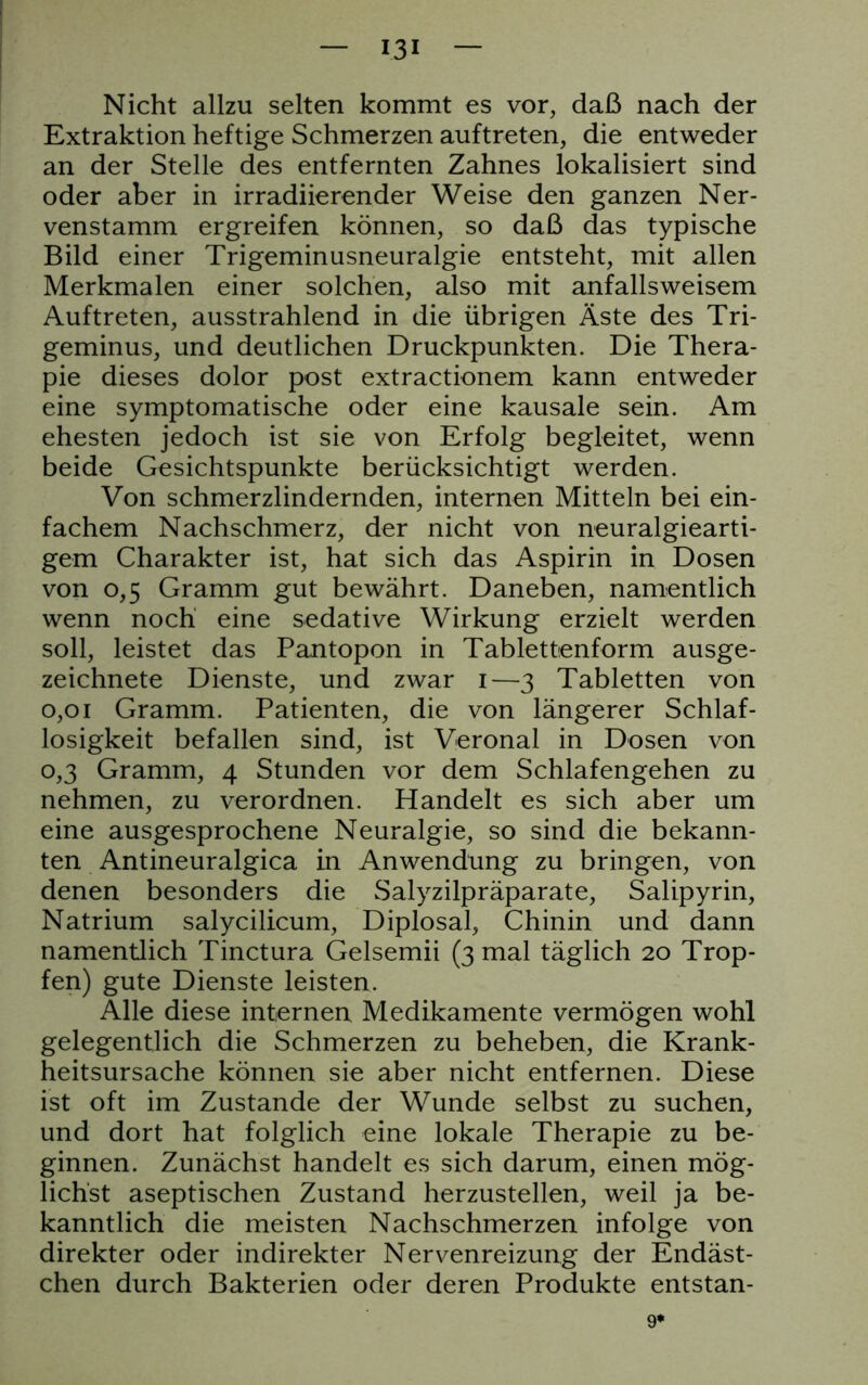 Nicht allzu selten kommt es vor, daß nach der Extraktion heftige Schmerzen auftreten, die entweder an der Stelle des entfernten Zahnes lokalisiert sind oder aber in irradiierender Weise den ganzen Ner- venstamm ergreifen können, so daß das typische Bild einer Trigeminusneuralgie entsteht, mit allen Merkmalen einer solchen, also mit anfallsweisem Auftreten, ausstrahlend in die übrigen Äste des Tri- geminus, und deutlichen Druckpunkten. Die Thera- pie dieses dolor post extractionem kann entweder eine symptomatische oder eine kausale sein. Am ehesten jedoch ist sie von Erfolg begleitet, wenn beide Gesichtspunkte berücksichtigt werden. Von schmerzlindernden, internen Mitteln bei ein- fachem Nachschmerz, der nicht von neuralgiearti- gem Charakter ist, hat sich das Aspirin in Dosen von 0,5 Gramm gut bewährt. Daneben, namentlich wenn noch eine sedative Wirkung erzielt werden soll, leistet das Pantopon in Tablettenform ausge- zeichnete Dienste, und zwar I—3 Tabletten von 0,01 Gramm. Patienten, die von längerer Schlaf- losigkeit befallen sind, ist Veronal in Dosen von 0,3 Gramm, 4 Stunden vor dem Schlafengehen zu nehmen, zu verordnen. Handelt es sich aber um eine ausgesprochene Neuralgie, so sind die bekann- ten Antineuralgica in Anwendung zu bringen, von denen besonders die Salyzilpräparate, Salipyrin, Natrium salycilicum, Diplosal, Chinin und dann namentlich Tinctura Gelsemii (3 mal täglich 20 Trop- fen) gute Dienste leisten. Alle diese internen Medikamente vermögen wohl gelegentlich die Schmerzen zu beheben, die Krank- heitsursache können sie aber nicht entfernen. Diese ist oft im Zustande der Wunde selbst zu suchen, und dort hat folglich eine lokale Therapie zu be- ginnen. Zunächst handelt es sich darum, einen mög- lichst aseptischen Zustand herzustellen, weil ja be- kanntlich die meisten Nachschmerzen infolge von direkter oder indirekter Nervenreizung der Endäst- chen durch Bakterien oder deren Produkte entstan- 9*