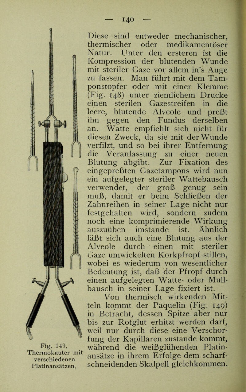 1 II Fi g. 149. Thermokauter mit verschiedenen Platinansätzen. — 140 — Diese sind entweder mechanischer, thermischer oder medikamentöser Natur. Unter den ersteren ist die Kompression der blutenden Wunde mit steriler Gaze vor allem in’s Auge zu fassen. Man führt mit dem Tam- ponstopfer oder mit einer Klemme (Fig. 148) unter ziemlichem Drucke einen sterilen Gazestreifen in die leere, blutende Alveole und preßt ihn gegen den Fundus derselben an. Watte empfiehlt sich nicht für diesen Zweck, da sie mit der Wunde verfilzt, und so bei ihrer Entfernung die Veranlassung zu einer neuen Blutung abgibt. Zur Fixation des eingepreßten Gazetampons wird nun ein aufgelegter steriler Wattebausch verwendet, der groß genug sein muß, damit er beim Schließen der Zahnreihen in seiner Lage nicht nur festgehalten wird, sondern zudem noch eine komprimierende Wirkung auszuüben imstande ist. Ähnlich läßt sich auch eine Blutung aus der Alveole durch einen mit steriler Gaze umwickelten Korkpfropf stillen, wobei es wiederum von wesentlicher Bedeutung ist, daß der Pfropf durch einen aufgelegten Watte- oder Mull- bausch in seiner Lage fixiert ist. Von thermisch wirkenden Mit- teln kommt der Paquelin (Fig. 149) in Betracht, dessen Spitze aber nur bis zur Rotglut erhitzt werden darf, weil nur durch diese eine Verschor- fung der Kapillaren zustande kommt, während die weißglühenden Platin- ansätze in ihrem Erfolge dem scharf- schneidenden Skalpell gleichkommen.