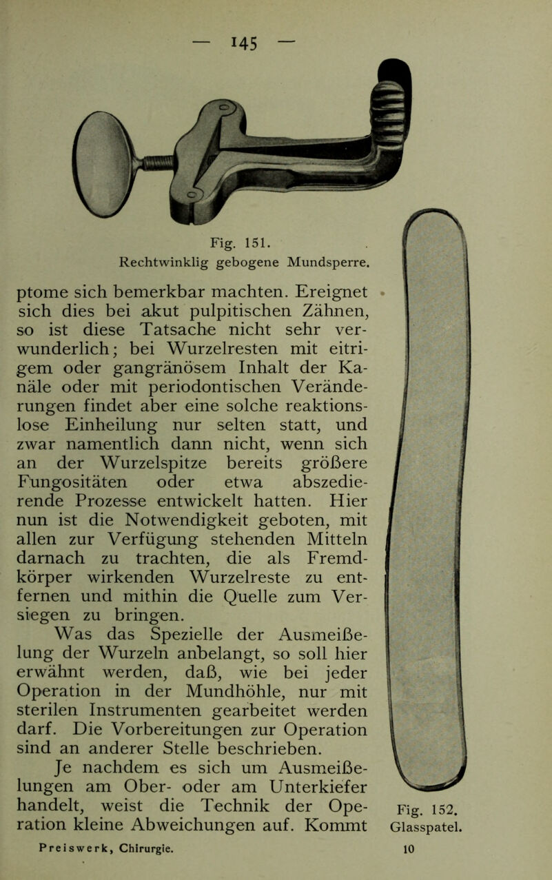 Fig. 151. Rechtwinklig gebogene Mundsperre. ptome sich bemerkbar machten. Ereignet sich dies bei akut pulpitischen Zähnen, so ist diese Tatsache nicht sehr ver- wunderlich; bei Wurzelresten mit eitri- gem oder gangränösem Inhalt der Ka- näle oder mit periodontischen Verände- rungen findet aber eine solche reaktions- lose Einheilung nur selten statt, und zwar namentlich dann nicht, wenn sich an der Wurzelspitze bereits größere Fungositäten oder etwa abszedie- rende Prozesse entwickelt hatten. Hier nun ist die Notwendigkeit geboten, mit allen zur Verfügung stehenden Mitteln darnach zu trachten, die als Fremd- körper wirkenden Wurzelreste zu ent- fernen und mithin die Quelle zum Ver- siegen zu bringen. Was das Spezielle der Ausmeiße- lung der Wurzeln anbelangt, so soll hier erwähnt werden, daß, wie bei jeder Operation in der Mundhöhle, nur mit sterilen Instrumenten gearbeitet werden darf. Die Vorbereitungen zur Operation sind an anderer Stelle beschrieben. Je nachdem es sich um Ausmeiße- lungen am Ober- oder am Unterkiefer handelt, weist die Technik der Ope- ration kleine Abweichungen auf. Kommt Fig. 152. Glasspatel. Preiswerk, Chirurgie. 10