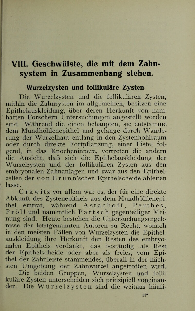 system in Zusammenhang stehen. Wurzelzysten und follikuläre Zysten. Die Wurzelzysten und die follikulären Zysten, mithin die Zahnzysten im allgemeinen, besitzen eine Epithelauskleidung, über deren Herkunft von nam- haften Forschern Untersuchungen angestellt worden sind. Während die einen behaupten, sie entstamme dem Mundhöhlenepithel und gelange durch Wande- rung der Wurzelhaut entlang in den Zystenhohlraum oder durch direkte Fortpflanzung, einer Fistel fol- gend, in das Knocheninnere, vertreten die andern die Ansicht, daß sich die Epithelauskleidung der Wurzelzysten und der follikulären Zysten aus den embryonalen Zahnanlagen und zwar aus den Epithel- zellen der von Brun n’sehen Epithelscheide ableiten lasse. G r a w i t z vor allem war es, der für eine direkte Abkunft des Zystenepithels aus dem Mundhöhlenepi- thel eintrat, während Astachoff, Perthes, P r ö 11 und namentlich P a r t s c h gegenteiliger Mei- nung sind. Heute bestehen die Untersuchungsergeb- nisse der letztgenannten Autoren zu Recht, wonach in den meisten Fällen von Wurzelzysten die Epithel- auskleidung ihre Herkunft den Resten des embryo- nalen Epithels verdankt, das beständig als Rest der Epithelscheide oder aber als freies, vom Epi- thel der Zahnleiste stammendes, überall in der näch- sten Umgebung der Zahnwurzel angetroffen wird. Die beiden Gruppen, Wurzelzysten und folli- kuläre Zysten unterscheiden sich prinzipiell voneinan- der. Die Wurzelzysten sind die weitaus häufi- 11*