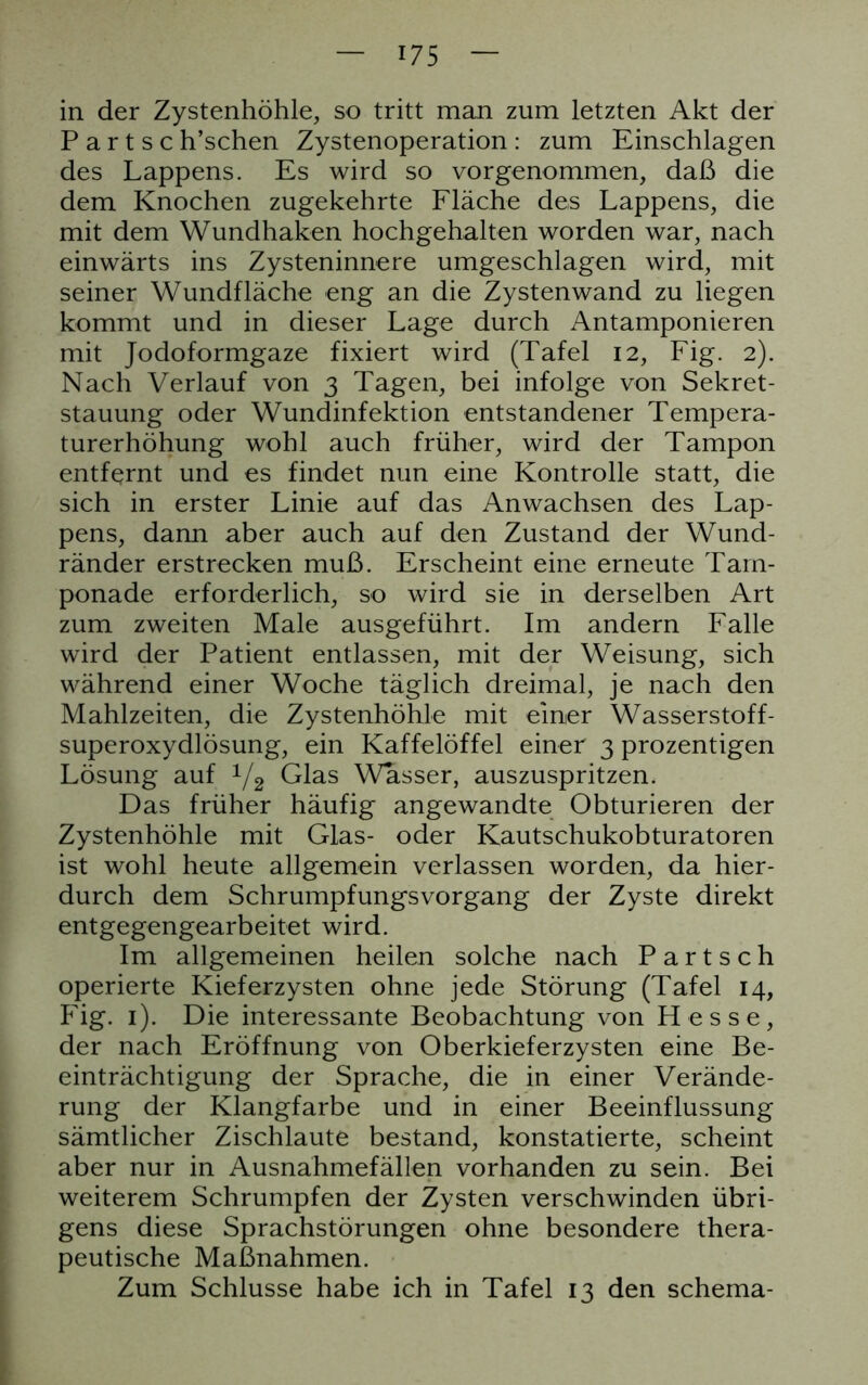 in der Zystenhöhle, so tritt man zum letzten Akt der P a r t s c h’schen Zystenoperation : zum Einschlagen des Lappens. Es wird so vorgenommen, daß die dem Knochen zugekehrte Fläche des Lappens, die mit dem Wundhaken hochgehalten worden war, nach einwärts ins Zysteninnere umgeschlagen wird, mit seiner Wundfläche eng an die Zystenwand zu liegen kommt und in dieser Lage durch Antamponieren mit Jodoformgaze fixiert wird (Tafel 12, Fig. 2). Nach Verlauf von 3 Tagen, bei infolge von Sekret- stauung oder Wundinfektion entstandener Tempera- turerhöhung wohl auch früher, wird der Tampon entfernt und es findet nun eine Kontrolle statt, die sich in erster Linie auf das Anwachsen des Lap- pens, dann aber auch auf den Zustand der Wund- ränder erstrecken muß. Erscheint eine erneute Tam- ponade erforderlich, so wird sie in derselben Art zum zweiten Male ausgeführt. Im andern Falle wird der Patient entlassen, mit der Weisung, sich während einer Woche täglich dreimal, je nach den Mahlzeiten, die Zystenhöhle mit einer Wasserstoff- superoxydlösung, ein Kaffelöffel einer 3 prozentigen Lösung auf 1[2 Glas Wasser, auszuspritzen. Das früher häufig angewandte Obturieren der Zystenhöhle mit Glas- oder Kautschukobturatoren ist wohl heute allgemein verlassen worden, da hier- durch dem Schrumpfungsvorgang der Zyste direkt entgegengearbeitet wird. Im allgemeinen heilen solche nach P a r t s c h operierte Kieferzysten ohne jede Störung (Tafel 14, Fig. 1). Die interessante Beobachtung von Hesse, der nach Eröffnung von Oberkieferzysten eine Be- einträchtigung der Sprache, die in einer Verände- rung der Klangfarbe und in einer Beeinflussung sämtlicher Zischlaute bestand, konstatierte, scheint aber nur in Ausnähmefällen vorhanden zu sein. Bei weiterem Schrumpfen der Zysten verschwinden übri- gens diese Sprachstörungen ohne besondere thera- peutische Maßnahmen. Zum Schlüsse habe ich in Tafel 13 den Schema-