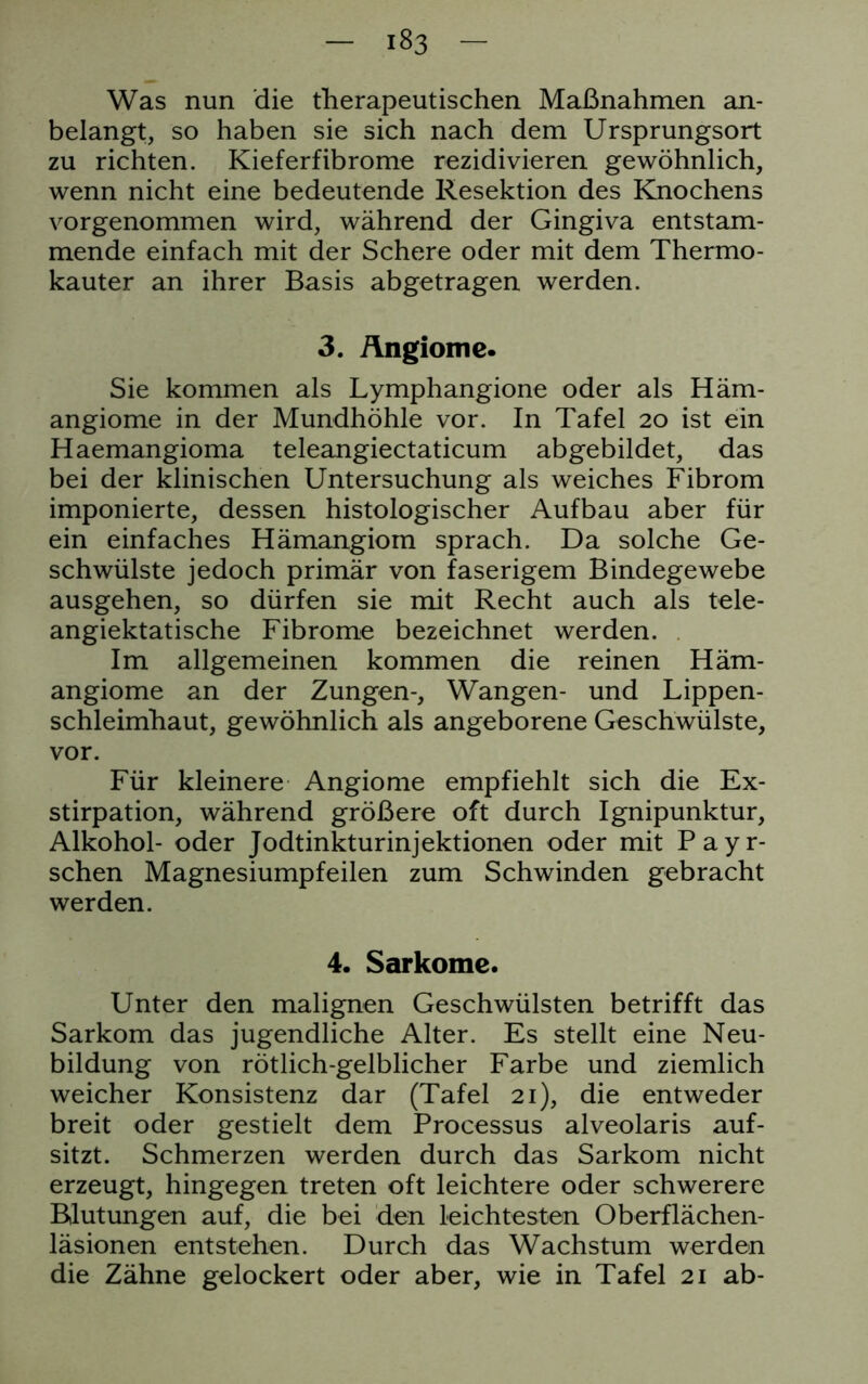 Was nun die therapeutischen Maßnahmen an- belangt, so haben sie sich nach dem Ursprungsort zu richten. Kieferfibrome rezidivieren gewöhnlich, wenn nicht eine bedeutende Resektion des Knochens vorgenommen wird, während der Gingiva entstam- mende einfach mit der Schere oder mit dem Thermo- kauter an ihrer Basis abgetragen werden. 3. Ängiome. Sie kommen als Lymphangione oder als Häm- angiome in der Mundhöhle vor. In Tafel 20 ist ein Haemangioma teleangiectaticum abgebildet, das bei der klinischen Untersuchung als weiches Fibrom imponierte, dessen histologischer Aufbau aber für ein einfaches Hämangiom sprach. Da solche Ge- schwülste jedoch primär von faserigem Bindegewebe ausgehen, so dürfen sie mit Recht auch als tele- angiektatische Fibrome bezeichnet werden. Im allgemeinen kommen die reinen Häm- angiome an der Zungen-, Wangen- und Lippen- schleimhaut, gewöhnlich als angeborene Geschwülste, vor. Für kleinere Angiome empfiehlt sich die Ex- stirpation, während größere oft durch Ignipunktur, Alkohol- oder Jodtinkturinjektionen oder mit Payr- schen Magnesiumpfeilen zum Schwinden gebracht werden. 4. Sarkome. Unter den malignen Geschwülsten betrifft das Sarkom das jugendliche Alter. Es stellt eine Neu- bildung von rötlich-gelblicher Farbe und ziemlich weicher Konsistenz dar (Tafel 21), die entweder breit oder gestielt dem Processus alveolaris auf- sitzt. Schmerzen werden durch das Sarkom nicht erzeugt, hingegen treten oft leichtere oder schwerere Blutungen auf, die bei den leichtesten Oberflächen- läsionen entstehen. Durch das Wachstum werden die Zähne gelockert oder aber, wie in Tafel 21 ab-