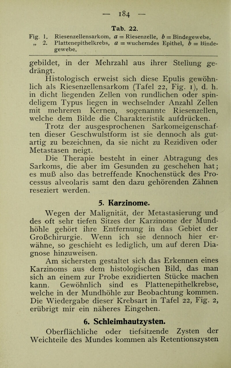 184 Tab. 22. Fig. 1. Riesenzellensarkom, a = Riesenzelle, b ~ Bindegewebe. „ 2. Plattenepithelkrebs, a = wucherndes Epithel, b = Binde- gewebe. gebildet, in der Mehrzahl aus ihrer Stellung ge- drängt. Histologisch erweist sich diese Epulis gewöhn- lich als Riesenzellensarkom (Tafel 22, Fig. 1), d. h. in dicht liegenden Zellen von rundlichen oder spin- deligem Typus liegen in wechselnder Anzahl Zellen mit mehreren Kernen, sogenannte Riesenzellen, welche dem Bilde die Charakteristik aufdrücken. Trotz der ausgesprochenen Sarkomeigenschaf- ten dieser Geschwulstform ist sie dennoch als gut- artig zu bezeichnen, da sie nicht zu Rezidiven oder Metastasen neigt. Die Therapie besteht in einer Abtragung des Sarkoms, die aber im Gesunden zu geschehen hat; es muß also das betreffende Knochenstück des Pro- cessus alveolaris samt den dazu gehörenden Zähnen reseziert werden. 5. Karzinome. Wegen der Malignität, der Metastasierung und des oft sehr tiefen Sitzes der Karzinome der Mund- höhle gehört ihre Entfernung in das Gebiet der Großchirurgie. Wenn ich sie dennoch hier er- wähne, so geschieht es lediglich, um auf deren Dia- gnose hinzuweisen. Am sichersten gestaltet sich das Erkennen eines Karzinoms aus dem histologischen Bild, das man sich an einem zur Probe exzidierten Stücke machen kann. Gewöhnlich sind es Plattenepithelkrebse, welche in der Mundhöhle zur Beobachtung kommen. Die Wiedergabe dieser Krebsart in Tafel 22, Fig. 2, erübrigt mir ein näheres Eingehen. 6. Schlcimhautzystcn. Oberflächliche oder tiefsitzende Zysten der Weichteile des Mundes kommen als Retentionszysten