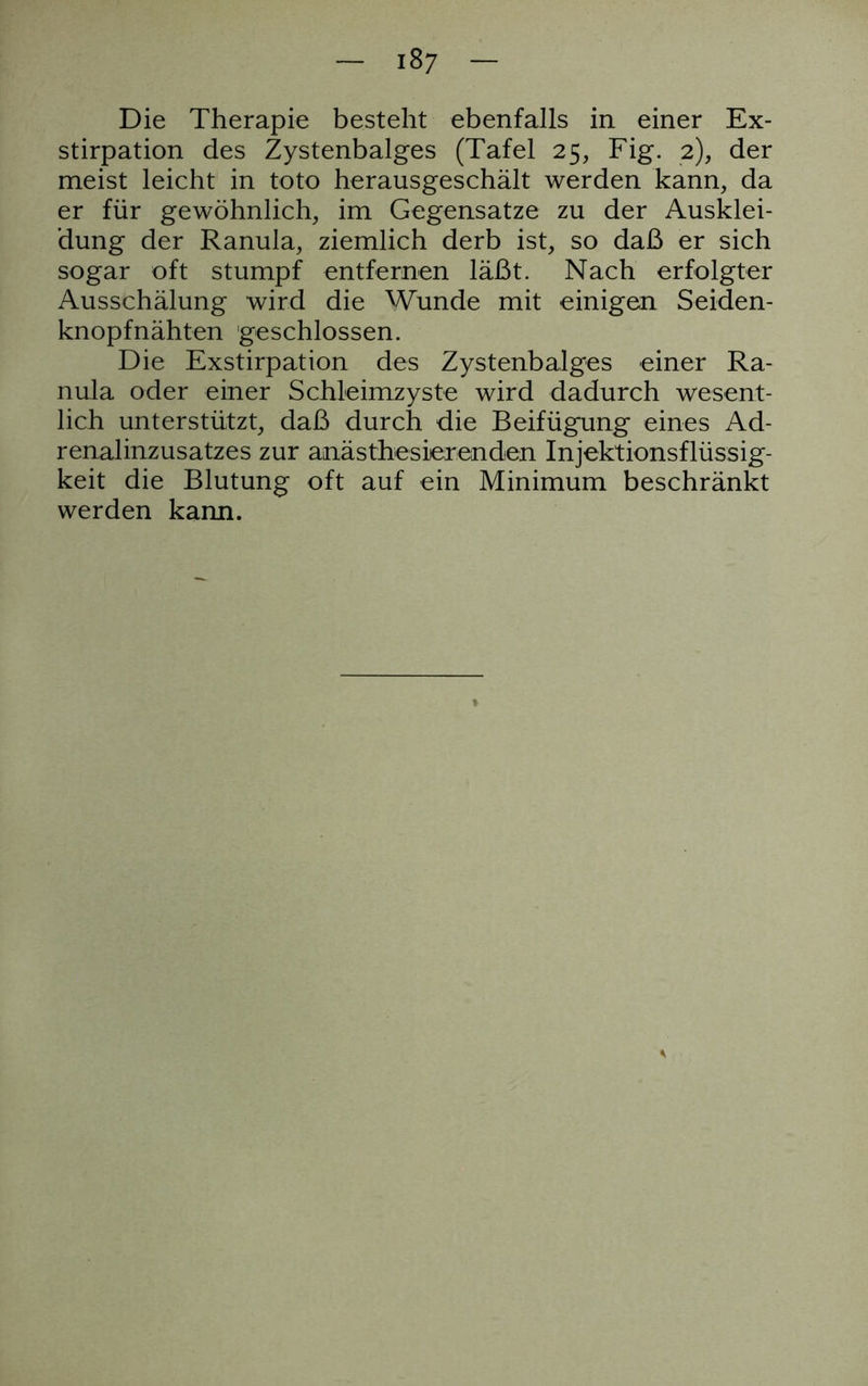 Die Therapie besteht ebenfalls in einer Ex- stirpation des Zystenbalges (Tafel 25, Fig. 2), der meist leicht in toto herausgeschält werden kann, da er für gewöhnlich, im Gegensätze zu der Ausklei- dung der Ranula, ziemlich derb ist, so daß er sich sogar oft stumpf entfernen läßt. Nach erfolgter Ausschälung wird die Wunde mit einigen Seiden- knopfnähten geschlossen. Die Exstirpation des Zystenbalges einer Ra- nula oder einer Schleimzyste wird dadurch wesent- lich unterstützt, daß durch die Beifügung eines Ad- renalinzusatzes zur anästhesierenden Injektionsflüssig- keit die Blutung oft auf ein Minimum beschränkt werden kann.