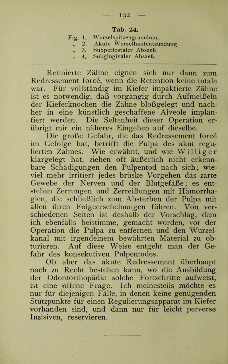 92 Tab. 24. Fig. 1. Wurzelspitzengranulom. „ 2. Akute Wurzelhautentzündung. ., 3. Subperiostaler Abszeß. ,, 4. Subgingivaler Abszeß. Retinierte Zähne eignen sich nur dann zum Redressement force, wenn die Retention keine totale war. Für vollständig im Kiefer impaktierte Zähne ist es notwendig, daß vorgängig durch Aufmeißeln der Kieferknochen die Zähne bloßgelegt und nach- her in eine künstlich geschaffene Alveole implan- tiert werden. Die Seltenheit dieser Operation er- übrigt mir ein näheres Eingehen auf dieselbe. Die große Gefahr, die das Redressement force im Gefolge hat, betrifft die Pulpa des akut regu- lierten Zahnes. Wie erwähnt, und wie Williger klargelegt hat, ziehen oft äußerlich nicht erkenn- bare Schädigungen den Pulpentod nach sich; wie- viel mehr irritiert jedes brüske Vorgehen das zarte Gewebe der Nerven und der Blutgefäße; es ent- stehen Zerrungen und Zerreißungen mit Hämorrha- gien, die schließlich zum Absterben der Pulpa mit allen ihren Folgeerscheinungen führen. Von ver- schiedenen Seiten ist deshalb der Vorschlag, dem ich ebenfalls beistimme, gemacht worden, vor der Operation die Pulpa zu entfernen und den Wurzel- kanal mit irgendeinem bewährten Material zu ob- turieren. Auf diese Weise entgeht man der Ge- fahr des konsekutiven Pulpentodes. Ob aber das akute Redressement überhaupt noch zu Recht bestehen kann, wo die Ausbildung der Odontorthopädie solche Fortschritte aufweist, ist eine offene Frage. Ich meinesteils möchte es nur für diejenigen Fälle, in denen keine genügenden Stützpunkte für einen Regulierungsapparat im Kiefer vorhanden sind, und dann nur für leicht perverse Inzisiven, reservieren.