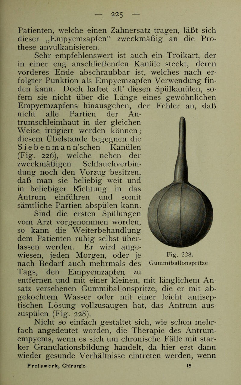 Patienten, welche einen Zahnersatz tragen, läßt sich dieser „Empyemzapfen“ zweckmäßig an die Pro- these anvulkanisieren. Sehr empfehlenswert ist auch ein Troikart, der in einer eng anschließenden Kanüle steckt, deren vorderes Ende abschraubbar ist, welches nach er- folgter Punktion als Empyemzapfen Verwendung fin- den kann. Doch haftet all’ diesen Spülkanülen, so- fern sie nicht über die Länge eines gewöhnlichen Empyemzapfens hinausgehen, der Fehler an, daß nicht alle Partien der An- trumschleimhaut in der gleichen Weise irrigiert werden können; diesem Übelstande begegnen die Siebenman n’schen Kanülen (Fig. 226), welche neben der zweckmäßigen Schlauchverbin- dung noch den Vorzug besitzen, daß man sie beliebig weit und in beliebiger Pachtung in das Antrum einführen und somit sämtliche Partien abspülen kann. Sind die ersten Spülungen vom Arzt vorgenommen worden, so kann die Weiterbehandlung dem Patienten ruhig selbst über- lassen werden. Er wird ange- wiesen, jeden Morgen, oder je Fig. 228. nach Bedarf auch mehrmals des Gummiballonspritze. Tags, den Empyemzapfen zu entfernen und mit einer kleinen, mit länglichem An- satz versehenen Gummiballonspritze, die er mit ab- gekochtem Wasser oder mit einer leicht antisep- tischen Lösung vollzusaugen hat, das Antrum aus- zuspülen (Fig. 228). Nicht (so einfach gestaltet sich, wie schon mehr- fach angedeutet worden, die Therapie des Antrum- empyems, wenn es sich um chronische Fälle mit star- ker Granulationsbildung handelt, da hier erst dann wieder gesunde Verhältnisse eintreten werden, wenn Preiswerk, Chirurgie. 15