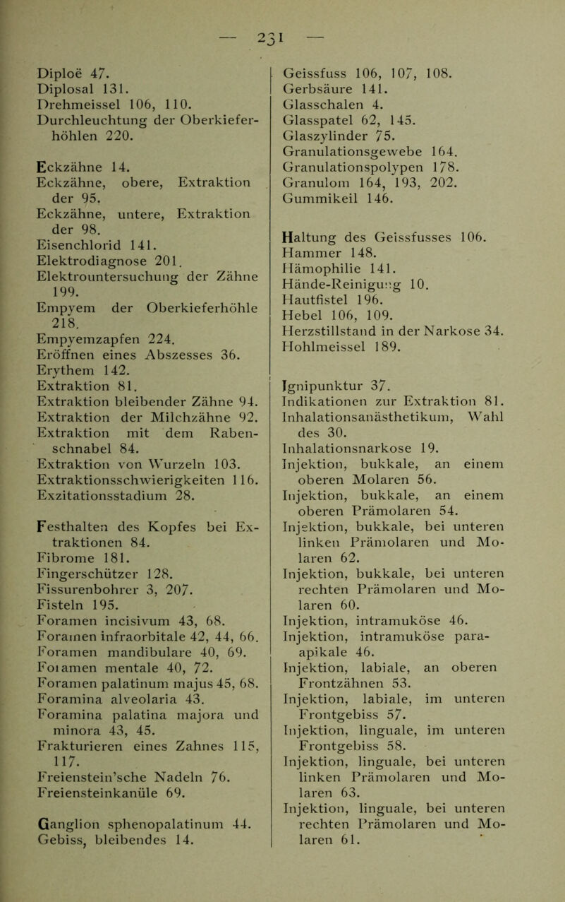 Diploe 47. Diplosal 131. Drehmeissei 106, 110. Durchleuchtung der Oberkiefer- höhlen 220. Eckzähne 14. Eckzähne, obere, Extraktion der 95. Eckzähne, untere, Extraktion der 98. Eisenchlorid 141. Elektrodiagnose 201. Elektrountersuchung der Zähne 199. Empyem der Oberkieferhöhle 218. Empyemzapfen 224. Eröffnen eines Abszesses 36. Erythem 142. Extraktion 81. Extraktion bleibender Zähne 94. Extraktion der Milchzähne 92. Extraktion mit dem Raben- schnabel 84. Extraktion von Wurzeln 103. Extraktionsschwierigkeiten 116. Exzitationsstadium 28. Festhalten des Kopfes bei Ex- traktionen 84. Fibrome 181. Fingerschützer 128. Fissurenbohrer 3, 207. Fisteln 195. Foramen incisivum 43, 68. Forainen infraorbitale 42, 44, 66. Foramen mandibulare 40, 69. Foiamen mentale 40, 72. Foramen palatinum majus45, 68. Foramina alveolaria 43. Foramina palatina majora und minora 43, 45. Frakturieren eines Zahnes 115, 117. Freienstein’sche Nadeln 76. Freiensteinkanüle 69. Ganglion sphenopalatinum 44. Gebiss, bleibendes 14. Geissfuss 106, 107, 108. Gerbsäure 141. Glasschalen 4. Glasspatel 62, 145. Glaszylinder 75. Granulationsgewebe 164. Granulationspolypen 178. Granulom 164, 193, 202. Gummikeil 146. Haltung des Geissfusses 106. Hammer 148. Hämophilie 141. Hände-Reinigucg 10. Hautfistel 196. Hebel 106, 109. Herzstillstand in der Narkose 34. Hohlmeissei 189. Ignipunktur 37. Indikationen zur Extraktion 81. Inhalationsanästhetikum, Wahl des 30. Inhalationsnarkose 19. Injektion, bukkale, an einem oberen Molaren 56. Injektion, bukkale, an einem oberen Prämolaren 54. Injektion, bukkale, bei unteren linken Prämolaren und Mo- laren 62. Injektion, bukkale, bei unteren rechten Prämolaren und Mo- laren 60. Injektion, intramuköse 46. Injektion, intramuköse para- apikale 46. Injektion, labiale, an oberen Frontzähnen 53. Injektion, labiale, im unteren Frontgebiss 57. Injektion, linguale, im unteren Frontgebiss 58. Injektion, linguale, bei unteren linken Prämolaren und Mo- laren 63. Injektion, linguale, bei unteren rechten Prämolaren und Mo- laren 61.