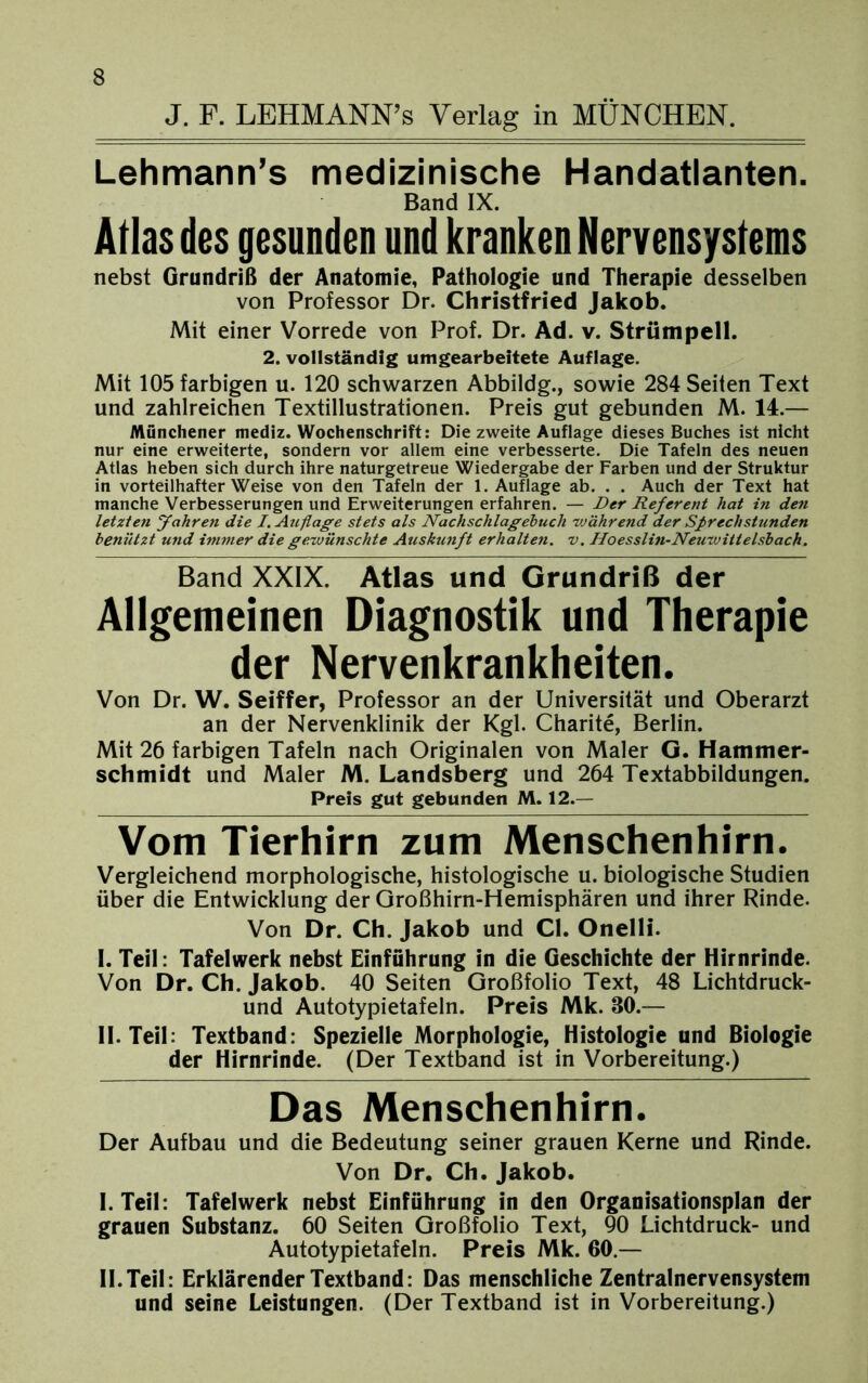 J. F. LEHMANN’s Verlag in MÜNCHEN. Lehmann’s medizinische Handatlanten. Band IX. Atlas des gesunden und kranken Nervensystems nebst Grundriß der Anatomie, Pathologie und Therapie desselben von Professor Dr. Christfried Jakob. Mit einer Vorrede von Prof. Dr. Ad. v. Strümpell. 2. vollständig umgearbeitete Auflage. Mit 105 farbigen u. 120 schwarzen Abbildg., sowie 284 Seiten Text und zahlreichen Textillustrationen. Preis gut gebunden M. 14.— Münchener mediz. Wochenschrift: Die zweite Auflage dieses Buches ist nicht nur eine erweiterte, sondern vor allem eine verbesserte. Die Tafeln des neuen Atlas heben sich durch ihre naturgetreue Wiedergabe der Farben und der Struktur in vorteilhafter Weise von den Tafeln der 1. Auflage ab. . . Auch der Text hat manche Verbesserungen und Erweiterungen erfahren. — Der Referent hat in den letzten fahren die I. Auflage stets als Nachschlagehuch während der Sprechstunden benützt und immer die gewünschte Auskunft erhalten, v. Hoesslin-Neuwitielsbach. Band XXIX. Atlas und Grundriß der Allgemeinen Diagnostik und Therapie der Nervenkrankheiten. Von Dr. W. Seiffer, Professor an der Universität und Oberarzt an der Nervenklinik der Kgl. Charite, Berlin. Mit 26 farbigen Tafeln nach Originalen von Maler G. Hammer- schmidt und Maler M. Landsberg und 264 Textabbildungen. Preis gut gebunden M. 12.— Vom Tierhirn zum Menschenhirn. Vergleichend morphologische, histologische u. biologische Studien über die Entwicklung der Oroßhirn-Hemisphären und ihrer Rinde. Von Dr. Ch. Jakob und CI. Onelli. I. Teil: Tafelwerk nebst Einführung in die Geschichte der Hirnrinde. Von Dr. Ch. Jakob. 40 Seiten Großfolio Text, 48 Lichtdruck- und Autotypietafeln. Preis Mk. 80.— II. Teil: Textband: Spezielle Morphologie, Histologie und Biologie der Hirnrinde. (Der Textband ist in Vorbereitung.) Das Menschenhirn. Der Aufbau und die Bedeutung seiner grauen Kerne und Rinde. Von Dr. Ch. Jakob. I. Teil: Tafelwerk nebst Einführung in den Organisationsplan der grauen Substanz. 60 Seiten Großfolio Text, 90 Lichtdruck- und Autotypietafeln. Preis Mk. 60.— II. Teil: Erklärender Textband: Das menschliche Zentralnervensystem und seine Leistungen. (Der Textband ist in Vorbereitung.)