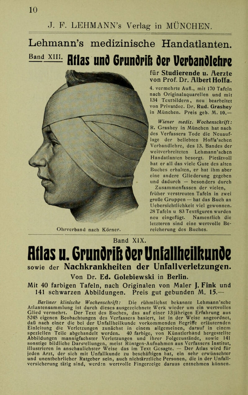 J. P. LEHMANN’s Verlag in MÜNCHEN. Lehmann’s medizinische Handatlanten. —-— Atlas und Grunörifi der Verbandlehre für Studierende u. Äerzte von Prof. Dr. ÄlbertHoffa. 4. vermehrte Aufl., mit 170 Tafeln nach Originalaquarellen und mit 134 Textbildern, neu bearbeitet von Privatdoz. Dr. Rud. Grashey in München. Preis geb. M. 10.— Wiener mediz. Wochenschrift: R. Grashey in München hat nach des Verfassers Tode die Neuauf- lage der beliebten Hoffa’schen Verbandlehre, des 13. Bandes der weitverbreiteten Lenmann’schen Handatlanten besorgt. Pietätvoll hat er all das viele Gute des alten Buches erhalten, er hat ihm aber eine andere Gliederung gegeben und dadurch — besonders durch Zusammenfassen der vielen, früher verstreuten Tafeln in zwei große Gruppen — hat das Buch an Uebersichtlichkeit viel gewonnen. 28 Tafeln u 83 Textfiguren wurden neu eingefügt. Namentlich die letzteren sind eine wertvolle Be- reicherung des Buches. Band XIX. Atlas u. Crundriit Oer UniallheilltunOe sowie der Nachkrankheiten der Unfall Verletzungen. Von Dr. Ed. Golebiewski in Berlin. Mit 40 farbigen Tafeln, nach Originalen von Maler J. Fink und 141 schwarzen Abbildungen. Preis gut gebunden M. 15.— Berliner klinische Wochenschrift: Die rühmlichst bekannte Lehmann’sche Atlantensammlung ist durch dieses ausgezeichnete Werk wieder um ein wertvolles Glied vermehrt. Der Text des Buches, das auf einer 13jährigen Erfahrung aus 5245 eigenen Beobachtungen des Verfassers basiert, ist in der Weise angeordnet, daß nach einer die bei der Unfallheilkunde vorkommenden Begriffe erläuternden Einleitung die Verletzungen zunächst in einem allgemeinen, darauf in einem speziellen Teile abgehandelt werden. 40 farbige, von Künstlerhand hergestellte Abbildungen mannigfachster Verletzungen und ihrer Folgezustände, sowie 141 sonstige bildliche Darstellungen, meist Röntgen-Aufnahmen aus Verfassers Institut, illustrieren in anschaulichster Weise das im Text Gesagte. — Der Atlas wird für jeden Arzt, der sich mit Unfallkunde zu beschäftigen hat, ein sehr erwünschter und unentbehrlicher Ratgeber sein, auch nichtärztliche Personen, die in der Unfall- versicherung tätig sind, werden wertvolle Fingerzeige daraus entnehmen können. Ohrverband nach Körner.