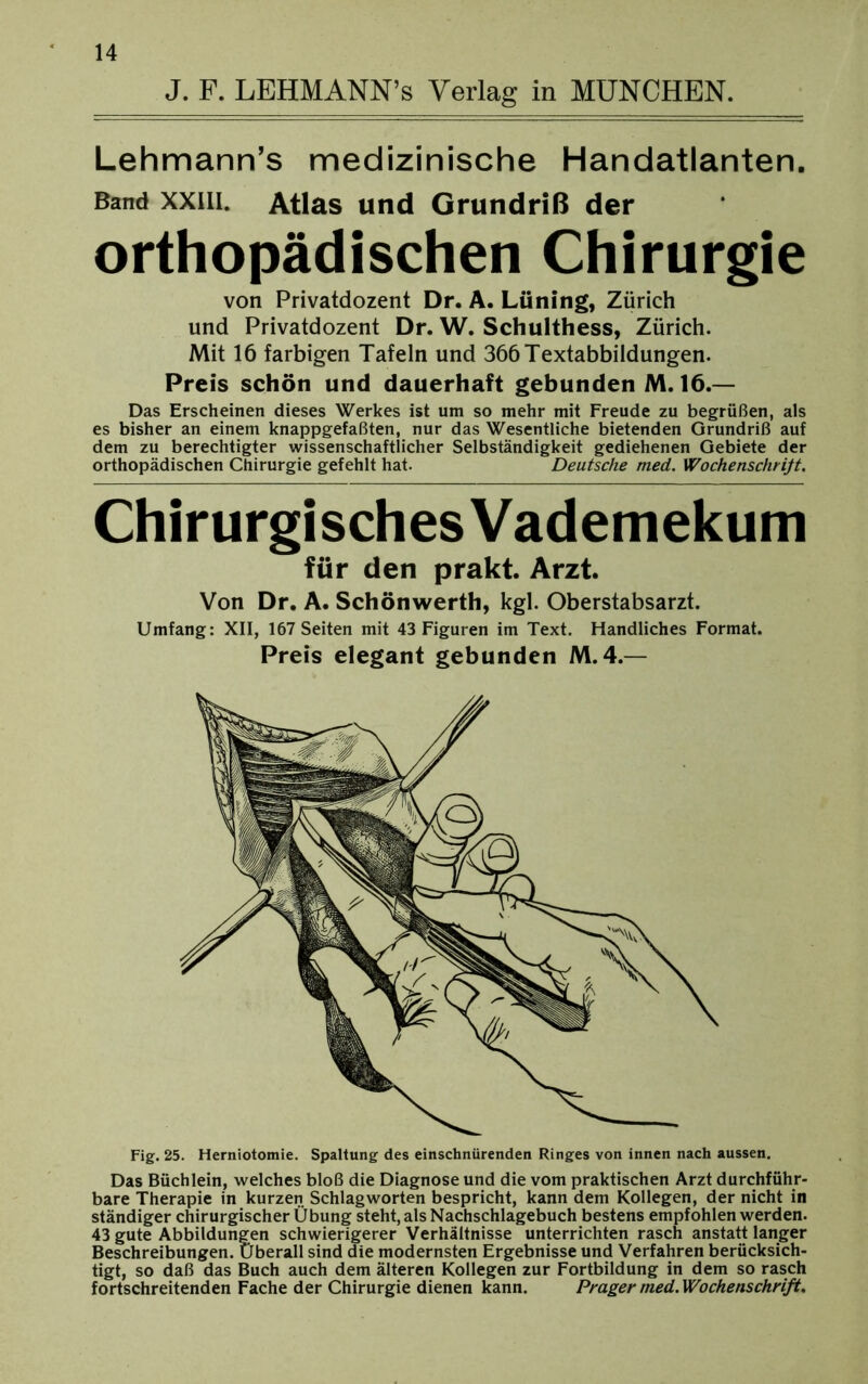 J. F. LEHMANN’s Verlag in MÜNCHEN. Lehmann’s medizinische Handatlanten. Band xxiii. Atlas und Grundriß der orthopädischen Chirurgie von Privatdozent Dr. A. Lüning, Zürich und Privatdozent Dr. W. Schulthess, Zürich. Mit 16 farbigen Tafeln und 366 Textabbildungen. Preis schön und dauerhaft gebunden M. 16.— Das Erscheinen dieses Werkes ist um so mehr mit Freude zu begrüßen, als es bisher an einem knappgefaßten, nur das Wesentliche bietenden Grundriß auf dem zu berechtigter wissenschaftlicher Selbständigkeit gediehenen Gebiete der orthopädischen Chirurgie gefehlt hat. Deutsche med. Wochenschrift. Chirurgisches Vademekum für den prakt. Arzt. Von Dr. A. Schönwerth, kgl. Oberstabsarzt. Umfang: XII, 167 Seiten mit 43 Figuren im Text. Handliches Format. Preis elegant gebunden M. 4.— Fig. 25. Herniotomie. Spaltung des einschnürenden Ringes von innen nach aussen. Das Büchlein, welches bloß die Diagnose und die vom praktischen Arzt durchführ- bare Therapie in kurzen Schlagworten bespricht, kann dem Kollegen, der nicht in ständiger chirurgischer Übung steht, als Nachschlagebuch bestens empfohlen werden. 43 gute Abbildungen schwierigerer Verhältnisse unterrichten rasch anstatt langer Beschreibungen. Überall sind die modernsten Ergebnisse und Verfahren berücksich- tigt, so daß das Buch auch dem älteren Kollegen zur Fortbildung in dem so rasch fortschreitenden Fache der Chirurgie dienen kann. Prager med. Wochenschrift.