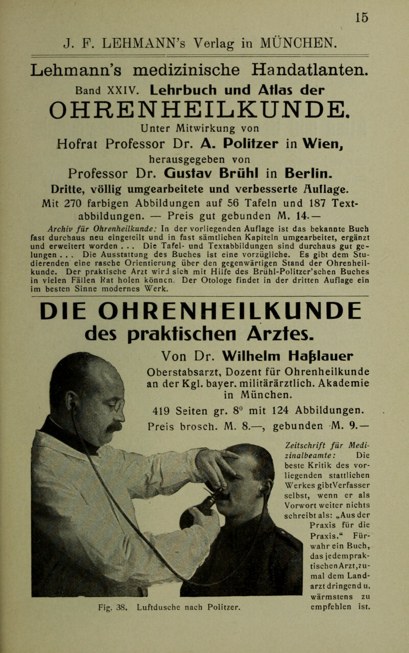 J. P. LEHMANN’s Verlag in MÜNCHEN. Lehmann’s medizinische Handatlanten. Band xxiv. Lehrbuch und Atlas der OHRENHEILKUNDE. Unter Mitwirkung von Hofrat Professor Dr. A. Politzer in Wien, herausgegeben von Professor Dr. Gustav Brühl in Berlin. Dritte, völlig umgearbeitete und verbesserte Auflage. Mit 270 farbigen Abbildungen auf 56 Tafeln und 187 Text- abbildungen. — Preis gut gebunden M. 14.— Archiv für Ohrenheilkunde: In der vorliegenden Auflage ist das bekannte Buch fast durchaus neu eingeteilt und in fast sämtlichen Kapiteln umgearbeitet, ergänzt und erweitert worden . . . Die Tafel- und Textabbildungen sind durchaus gut ge- lungen . . . Die Ausstattung des Buches ist eine vorzügliche. Es gibt dem Stu- dierenden eine rasche Orientierung über den gegenwärtigen Stand der Ohrenheil- kunde. Der praktische Arzt wird sich mit Hilfe des Brühl-Politzer’schen Buches in vielen Fällen Hat holen können. Der Otologe findet in der dritten Auflage ein im besten Sinne modernes Werk. DIE OHRENHEILKUNDE des praktischen Arztes. Von Dr. Wilhelm ha^lauer Oberstabsarzt, Dozent für Ohrenheilkunde an der Kgl. bayer. militärärztlich. Akademie in München. 419 Seiten gr. 8° mit 124 Abbildungen. Preis brosch. M. 8.—, gebunden M. 9.— Zeitschrift für Medi- zinalbeamte: Die beste Kritik des vor- liegenden stattlichen Werkes gibtVerfasser selbst, wenn er als Vorwort weiter nichts schreibt als: „Aus der Praxis für die Praxis.“ Für- wahr ein Buch, das jedemprak- tischen Arzt,zu- mal dem Land- arzt dringend u. wärmstens zu Fig. 38. Luftdusche nach Politzer. empfehlen ist.