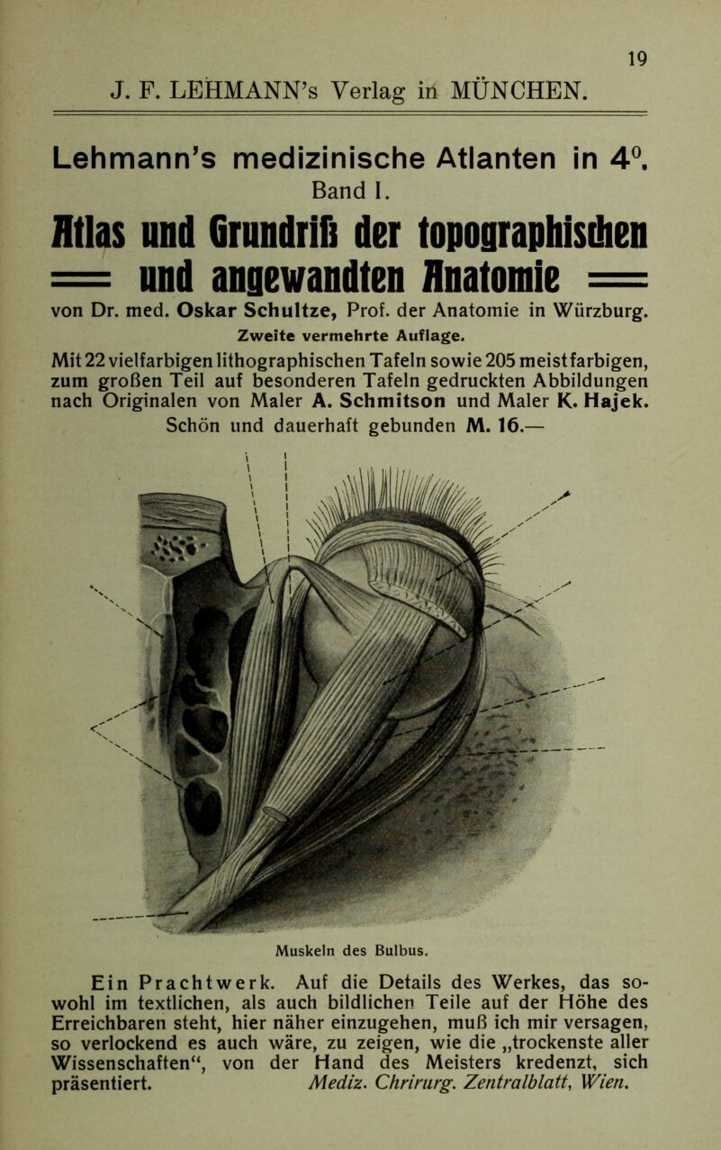 Lehmann’s medizinische Atlanten in 4°. Band I. Atlas und Grundriß der topographischen = und angewandten Anatomie = von Dr. med. Oskar Schultze, Prof, der Anatomie in Würzburg. Zweite vermehrte Auflage. Mit 22 vielfarbigen lithographischen Tafeln sowie 205 meistfarbigen, zum großen Teil auf besonderen Tafeln gedruckten Abbildungen nach Originalen von Maler A. Schmitson und Maler K. Hajek. Schön und dauerhaft gebunden M. 16.— Muskeln des Bulbus. Ein Prachtwerk. Auf die Details des Werkes, das so- wohl im textlichen, als auch bildlichen Teile auf der Höhe des Erreichbaren steht, hier näher einzugehen, muß ich mir versagen, so verlockend es auch wäre, zu zeigen, wie die „trockenste aller Wissenschaften“, von der Hand des Meisters kredenzt, sich präsentiert. Mediz. Chrirurg. Zentralblatt, Wien.