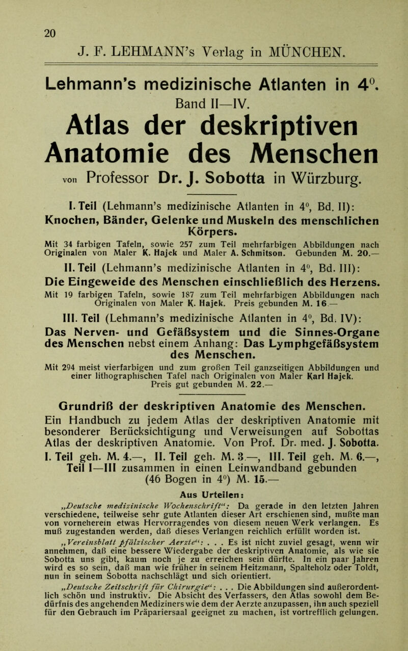 J. F. LEHMANN’s Verlag in MÜNCHEN. Lehmann’s medizinische Atlanten in 4°. Band II—IV. Atlas der deskriptiven Anatomie des Menschen von Professor Dr. J. Sobotta in Würzburg. I. Teil (Lehmann’s medizinische Atlanten in 4°, Bd. II): Knochen, Bänder, Gelenke und Muskeln des menschlichen Körpers. Mit 34 farbigen Tafeln, sowie 257 zum Teil mehrfarbigen Abbildungen nach Originalen von Maler K. Hajek und Maler A. Schmitson. Gebunden M. 20.— II. Teil (Lehmann’s medizinische Atlanten in 4°, Bd. III): Die Eingeweide des Menschen einschließlich des Herzens. Mit 19 farbigen Tafeln, sowie 187 zum Teil mehrfarbigen Abbildungen nach Originalen von Maler K- Hajek. Preis gebunden M. 16 — III. Teil (Lehmann’s medizinische Atlanten in 4°, Bd. IV): Das Nerven- und Gefäßsystem und die Sinnes-Organe des Menschen nebst einem Anhang: Das Lymphgefäßsystem des Menschen. Mit 294 meist vierfarbigen und zum großen Teil ganzseitigen Abbildungen und einer lithographischen Tafel nach Originalen von Maler Karl Hajek. Preis gut gebunden M. 22.— Grundriß der deskriptiven Anatomie des Menschen. Ein Handbuch zu jedem Atlas der deskriptiven Anatomie mit besonderer Berücksichtigung und Verweisungen auf Sobottas Atlas der deskriptiven Anatomie. Von Prof. Dr. med. J. Sobotta. I. Teil geh. M. 4.—, II. Teil geh. M. 3 — III. Teil geh. M. 6.—, Teil I—III zusammen in einen Leinwandband gebunden (46 Bogen in 4°) M. 15.— Aus Urteilen: „Deutsche medizitiische Wochenschrift“: Da gerade in den letzten Jahren verschiedene, teilweise sehr gute Atlanten dieser Art erschienen sind, mußte man von vorneherein etwas Hervorragendes von diesem neuen Werk verlangen. Es muß zugestanden werden, daß dieses Verlangen reichlich erfüllt worden ist. „ Vereinsblatt pfälzischer Aerzte... Es ist nicht zuviel gesagt, wenn wir annehmen, daß eine bessere Wiedergabe der deskriptiven Anatomie, als wie sie Sobotta uns gibt, kaum noch je zu erreichen sein dürfte. In ein paar Jahren wird es so sein, daß man wie früher in seinem Heitzmann, Spalteholz oder Toldt, nun in seinem Sobotta nachschlägt und sich orientiert. „Deutsche Zeitschrift für Chirurgie“: . . . Die Abbildungen sind außerordent- lich schön und instruktiv. Die Absicht des Verfassers, den Atlas sowohl dem Be- dürfnis des angehenden Mediziners wie dem der Aerzte anzupassen, ihn auch speziell für den Gebrauch im Präpariersaal geeignet zu machen, ist vortrefflich gelungen.