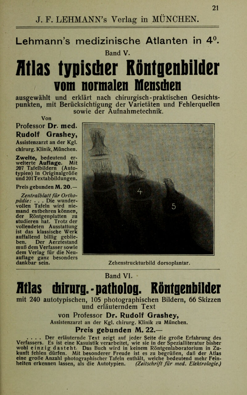 J. F. LEHMANN’s Verlag in MÜNCHEN. Lehmann’s medizinische Atlanten in 4°. Band V. Atlas typischer Röntgenbilder vom normalen Mensdien ausgewählt und erklärt nach chirurgisch-praktischen Gesichts- punkten, mit Berücksichtigung der Varietäten und Fehlerquellen sowie der Aufnahmetechnik. Von Professor Dr. med. Rudolf Grashey, Assistenzarzt an der Kgl. Chirurg. Klinik, München. Zweite, bedeutend er- weiterte Auflage. Mit 207 Tafelbildern (Auto- typien) in Originalgröße und 201Textabbildungen. Preis gebunden M. 20.— Zentralblatt für Ortho- pädie: . . . Die wunder- vollen Tafeln wird nie- mand entbehren können, der Röntgenplatten zu studieren hat. Trotz der vollendeten Ausstattung ist das klassische Werk auffallend billig geblie- ben. Der Aerztestand muß dem Verfasser sowie dem Verlag für die Neu- auflage ganz besonders dankbar sein. Zehenstruckturbild dorsoplantar. Band VI. Atlas Chirurg, patholog. Röntgenbilder mit 240 autotypischen, 105 photographischen Bildern, 66 Skizzen und erläuterndem Text von Professor Dr. Rudolf Grashey, Assistenzarzt an der Kgl. Chirurg. Klinik zu München. Preis gebunden M. 22.— .... Der erläuternde Text zeigt auf jeder Seite die große Erfahrung des Verfassers. Es ist eine Kasuistik verarbeitet, wie sie in der Spezialliteratur bisher wohl einzig dasteht. Das Buch wird in keinem Röntgenlaboratorium in Zu- kunft fehlen dürfen. Mit besonderer Freude ist es zu begrüßen, daß der Atlas eine große Anzahl photographischer Tafeln enthält, welche bedeutend mehr Fein- heiten erkennen lassen, als die Autotypien. (Zeitschrift für med. Elektrologie.)