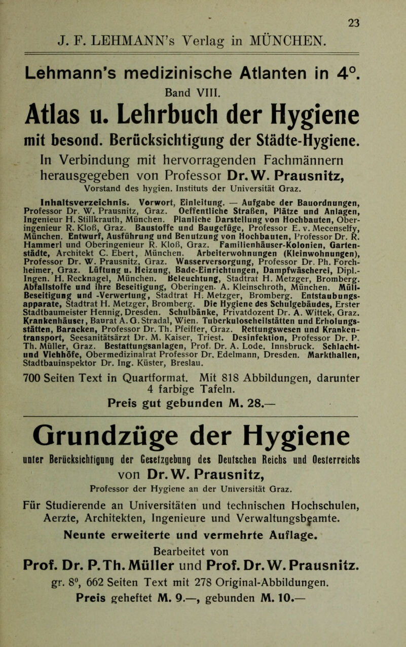 J. F. LEHMANN’s Verlag in MÜNCHEN. Lehmann’s medizinische Atlanten in 4°. Band VIII. Atlas u. Lehrbuch der Hygiene mit besond. Berücksichtigung der Städte-Hygiene. In Verbindung mit hervorragenden Fachmännern herausgegeben von Professor Dr. W. Prausnitz, Vorstand des hygien. Instituts der Universität Graz. Inhaltsverzeichnis. Vorwort, Einleitung. — Aufgabe der Bauordnungen, Professor Dr. W. Prausnitz, Graz. Oeffentliche Straßen, Plätze und Anlagen, Ingenieur H. Stillkrauth, München. Planliche Darstellung von Hochbauten, Öber- ingenieur R. Kloß, Graz. Baustoffe und Baugefüge, Professor E. v. Mecenselfy, München. Entwurf, Ausführung und Benutzung von Hochbauten, Professor Dr. R. Hammerl und Oberingenieur R. Kloß, Graz. Familienhäuser-Kolonien, Garten- städte, Architekt C. Ebert, München. Arbeiterwohnungen (Kleinwohnungen), Professor Dr. W. Prausnitz, Graz. Wasserversorgung, Professor Dr. Ph. Forch- heimer, Graz. Lüftung u. Heizung, Bade-Einrichtungen, Dampfwäscherei, Dipl.- Ingen. H. Recknagel, München. Beleuchtung, Stadtrat H. Metzger, Bromberg. Abfallstoffe und ihre Beseitigung, Oberingen. A. Kleinschroth, München. Müll- Beseitigung und -Verwertung, Stadtrat H. Metzger, Bromberg. Entstaubungs- apparate, Stadtrat H. Metzger, Bromberg. Die Hygiene des Schulgebäudes, Erster Stadtbaumeister Hennig, Dresden. Schulbänke, Privatdozent Dr. A. Wittek, Graz. Krankenhäuset, Baurat A. G. Stradal, Wien. Tuberkuloseheilstätten und Erholungs- stätten, Baracken, Professor Dr. Th. Pfeiffer, Graz. Rettungswesen und Kranken- transport, Seesanitätsärzt Dr. M. Kaiser, Triest. Desinfektion, Professor Dr. P. Th. Müller, Graz. Bestattungsanlagen, Prof. Dr. A. Lode. Innsbruck. Schlacht- und Viehhöfe, Obermedizinalrat Professor Dr. Edelmann, Dresden. Markthallen, Stadtbauinspektor Dr. Ing. Küster, Breslau. 700 Seiten Text in Quartformat. Mit 818 Abbildungen, darunter 4 farbige Tafeln. Preis gut gebunden M. 28.— Grundzüge der Hygiene unter Berücksichtigung der Gesetzgebung des Deutschen Reichs und Oesterreichs von Dr.W. Prausnitz, Professor der Hygiene an der Universität Graz. Für Studierende an Universitäten und technischen Hochschulen, Aerzte, Architekten, Ingenieure und Verwaltungsbjamte. Neunte erweiterte und vermehrte Auflage. Bearbeitet von Prof. Dr. P.Th.Müller und Prof. Dr.W. Prausnitz. gr. 8°, 662 Seiten Text mit 278 Original-Abbildungen. Preis geheftet M. 9.—, gebunden M. 10.—