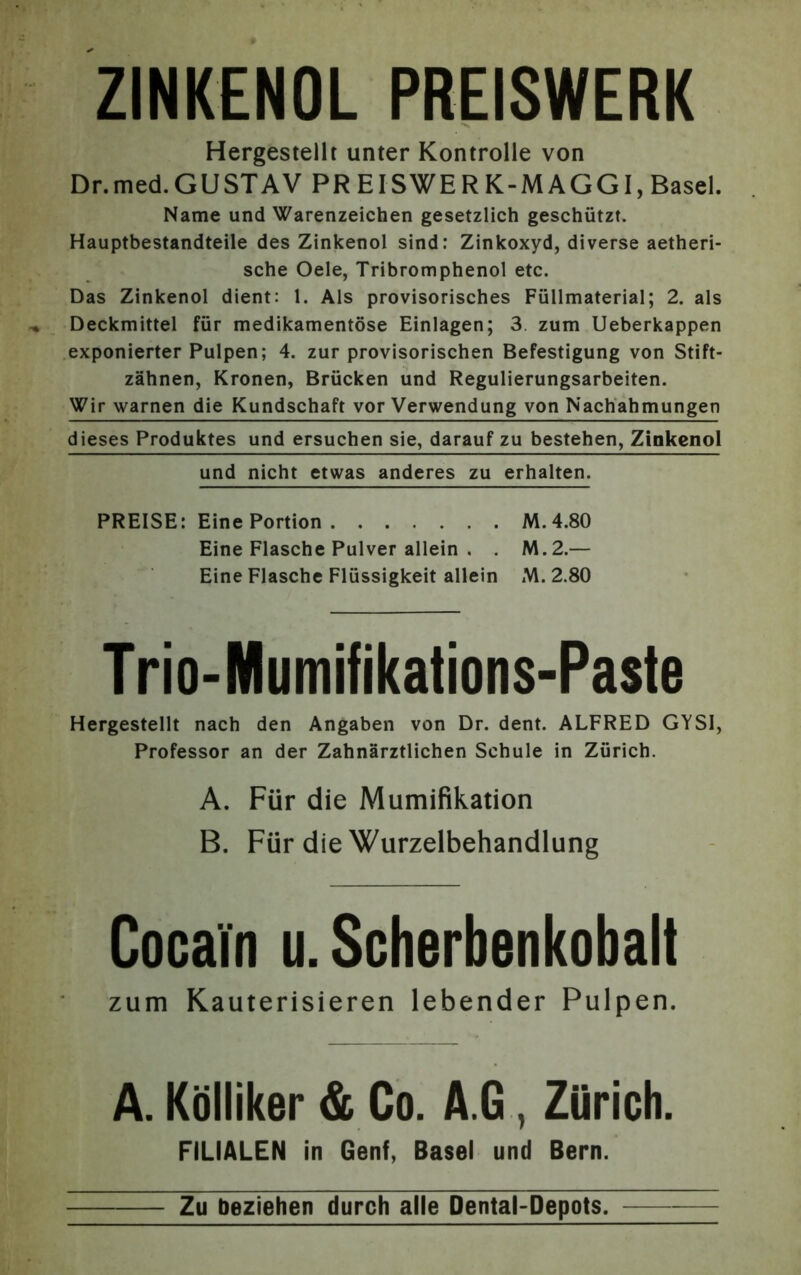 ZINKENOL PREISWERK Hergestellt unter Kontrolle von Dr.med.GUSTAV PR EISWERK-MAGGI, Basel. Name und Warenzeichen gesetzlich geschützt. Hauptbestandteile des Zinkenol sind: Zinkoxyd, diverse aetheri- sche Oele, Tribromphenol etc. Das Zinkenol dient: 1. Als provisorisches Füllmaterial; 2. als Deckmittel für medikamentöse Einlagen; 3 zum Ueberkappen exponierter Pulpen; 4. zur provisorischen Befestigung von Stift- zähnen, Kronen, Brücken und Regulierungsarbeiten. Wir warnen die Kundschaft vor Verwendung von Nachahmungen dieses Produktes und ersuchen sie, darauf zu bestehen, Zinkenol und nicht etwas anderes zu erhalten. PREISE: Eine Portion M.4.80 Eine Flasche Pulver allein . . M.2.— Eine Flasche Flüssigkeit allein M. 2.80 Trio-Mumifikations-Paste Hergestellt nach den Angaben von Dr. dent. ALFRED GYSI, Professor an der Zahnärztlichen Schule in Zürich. A. Für die Mumifikation B. Für die Wurzelbehandlung Cocain u. Scherbenkobalt zum Kauterisieren lebender Pulpen. A. Kölliker & Co. A.G, Zürich. FILIALEN in Genf, Basel und Bern. Zu beziehen durch alle Dental-Depots.