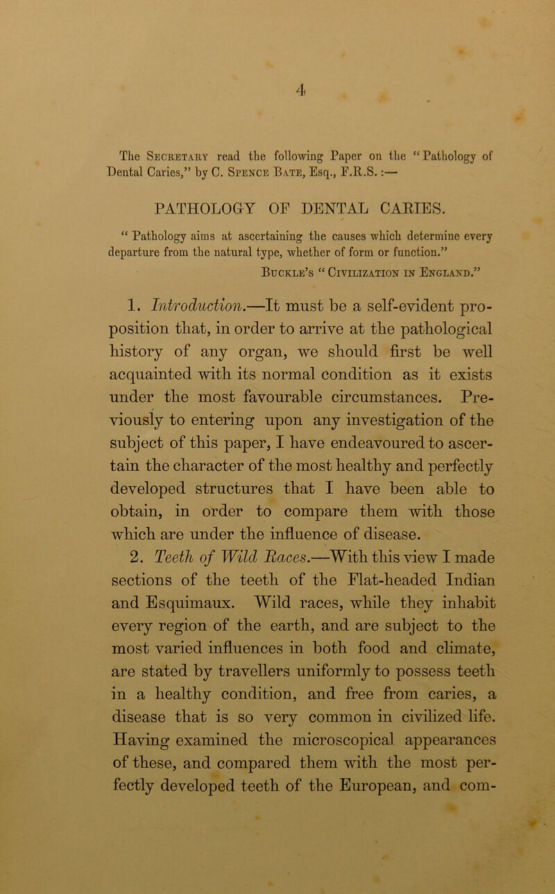 The Secretary read the following Paper on the Pathology of Dental Caries,” by C. Spence Bate, Esq., E.R.S.:— PATHOLOGY OF DENTAL CAKIES.  Pathology aims at ascertaining the causes which determine every departure from the natural type, whether of form or function.” Buckle’s “ Civilization in England.” 1. Introduction.—It must be a self-evident pro- position that, in order to arrive at the pathological history of any organ, we should first be well acquainted with its normal condition as it exists under the most favourable circumstances. Pre- viously to entering upon any investigation of the subject of this paper, I have endeavoured to ascer- tain the character of the most healthy and perfectly developed structures that I have been able to obtain, in order to compare them with those which are under the influence of disease. 2. Teeth of Wild Races.—With this view I made sections of the teeth of the Flat-headed Indian and Esquimaux. Wild races, while they inhabit every region of the earth, and are subject to the most varied influences in both food and climate, are stated by travellers uniformly to possess teeth in a healthy condition, and free from caries, a disease that is so very common in civilized life. Having examined the microscopical appearances of these, and compared them with the most per- fectly developed teeth of the European, and com-