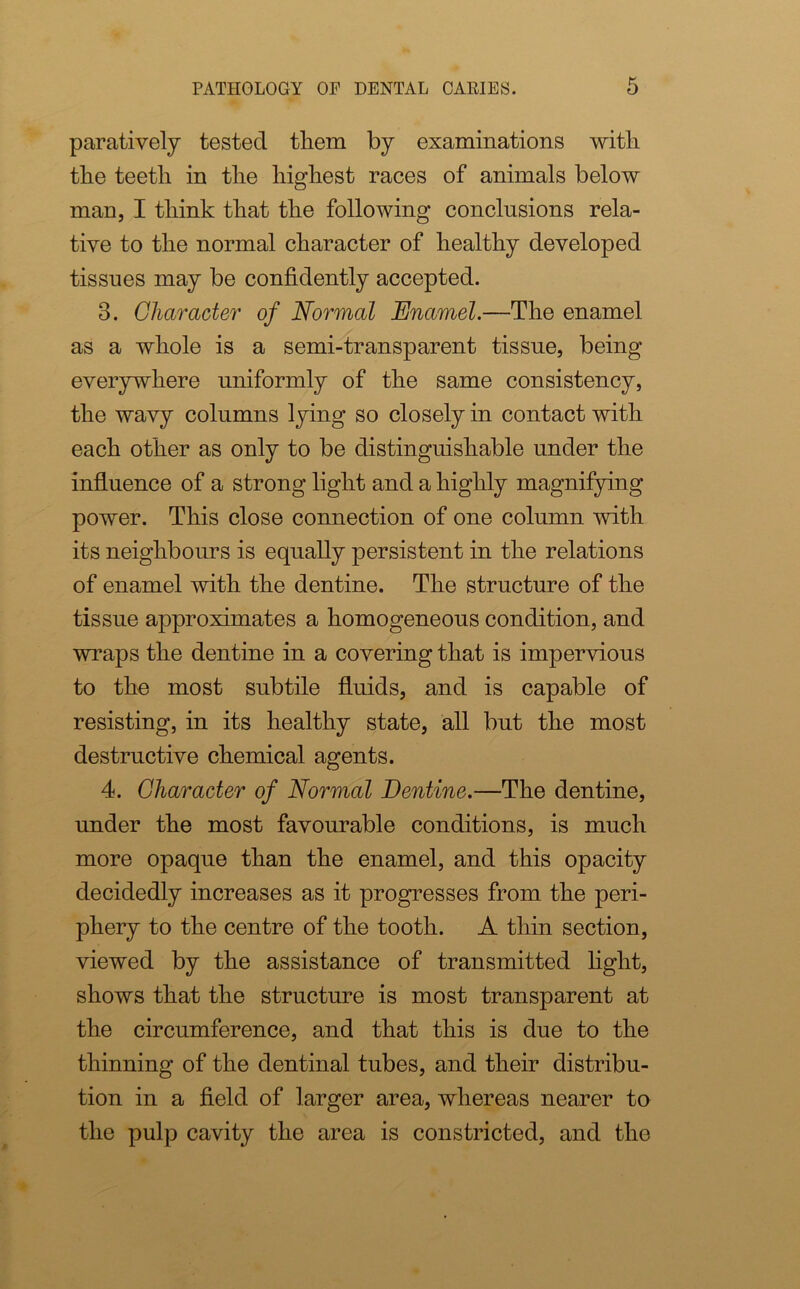 paratively tested them by examinations with the teeth in the highest races of animals below man, I think that the following conclusions rela- tive to the normal character of healthy developed tissues may be confidently accepted. 3. Character of Normal Enamel.—The enamel as a whole is a semi-transparent tissue, being everywhere uniformly of the same consistency, the wavy columns lying so closely in contact with each other as only to be distinguishable under the influence of a strong light and a highly magnifying power. This close connection of one column with its neighbours is equally persistent in the relations of enamel with the dentine. The structure of the tissue approximates a homogeneous condition, and wraps the dentine in a covering that is impervious to the most subtile fluids, and is capable of resisting, in its healthy state, all but the most destructive chemical agents. 4. Character of Normal Dentine.—The dentine, under the most favourable conditions, is much more opaque than the enamel, and this opacity decidedly increases as it progresses from the peri- phery to the centre of the tooth. A thin section, viewed by the assistance of transmitted light, shows that the structure is most transparent at the circumference, and that this is due to the thinning of the dentinal tubes, and their distribu- tion in a field of larger area, whereas nearer to the pulp cavity the area is constricted, and the