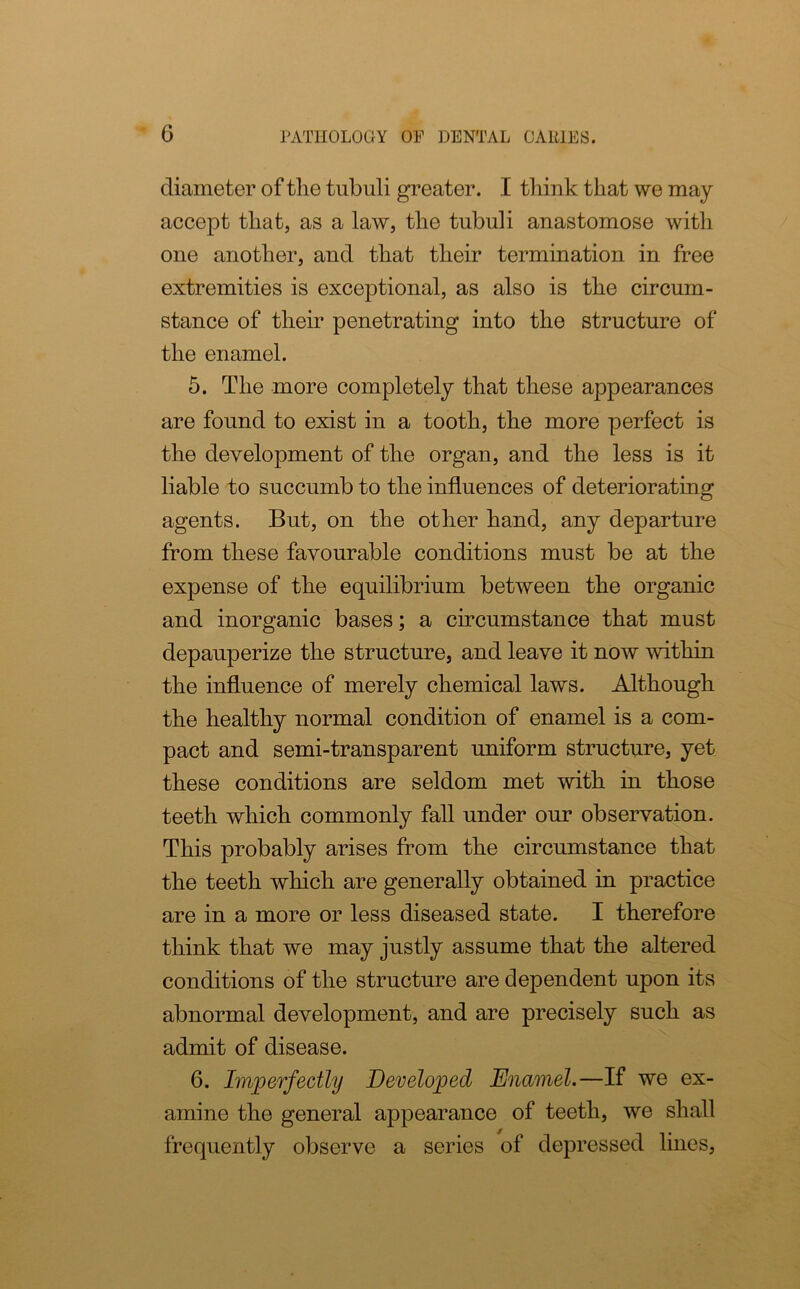 diameter of tlie tubuli greater. I think that we may accept that, as a law, the tubuli anastomose with one another, and that tlieir termination in free extremities is exceptional, as also is the circum- stance of their penetrating into the structure of the enamel. 5. The more completely that these appearances are found to exist in a tooth, the more perfect is the development of the organ, and the less is it liable to succumb to the influences of deteriorating agents. But, on the other hand, any departure from these favourable conditions must be at the expense of the equilibrium between the organic and inorganic bases; a circumstance that must depauperize the structure, and leave it now within the influence of merely chemical laws. Although the healthy normal condition of enamel is a com- pact and semi-transparent uniform structure, yet these conditions are seldom met with in those teeth which commonly fall under our observation. This probably arises from the circumstance that the teeth which are generally obtained in practice are in a more or less diseased state. I therefore think that we may justly assume that the altered conditions of the structure are dependent upon its abnormal development, and are precisely such as admit of disease. 6. Imperfectly Developed Enamel.—If we ex- amine the general appearance of teeth, we shall frequently observe a series of depressed lines,