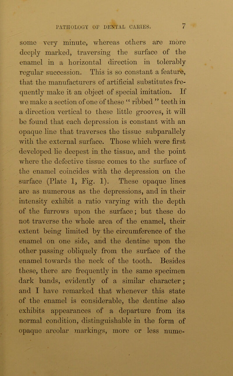 some very minute, whereas others are more deeply marked, traversing the surface of the enamel in a horizontal direction in tolerably regular succession. This is so constant a feature, that the manufacturers of artificial substitutes fre- quently make it an object of special imitation. If we make a section of one of these “ ribbed ” teeth in a direction vertical to these little grooves, it will be found that each depression is constant with an opaque line that traverses the tissue subparallely with the external surface. Those which were first developed lie deepest in the tissue, and the point where the defective tissue comes to the surface of the enamel coincides with the depression on the surface (Plate 1, Fig. 1). These opaque lines are as numerous as the depressions, and in their intensity exhibit a ratio varying with the depth of the furrows upon the surface; but these do not traverse the whole area of the enamel, their extent being limited by the circumference of the enamel on one side, and the dentine upon the other passing obliquely from the surface of the enamel towards the neck of the tooth. Besides these, there are frequently in the same specimen dark bands, evidently of a similar character; and I have remarked that whenever this state of the enamel is considerable, the dentine also exhibits appearances of a departure from its normal condition, distinguishable in the form of opaque areolar markings, more or less nume-