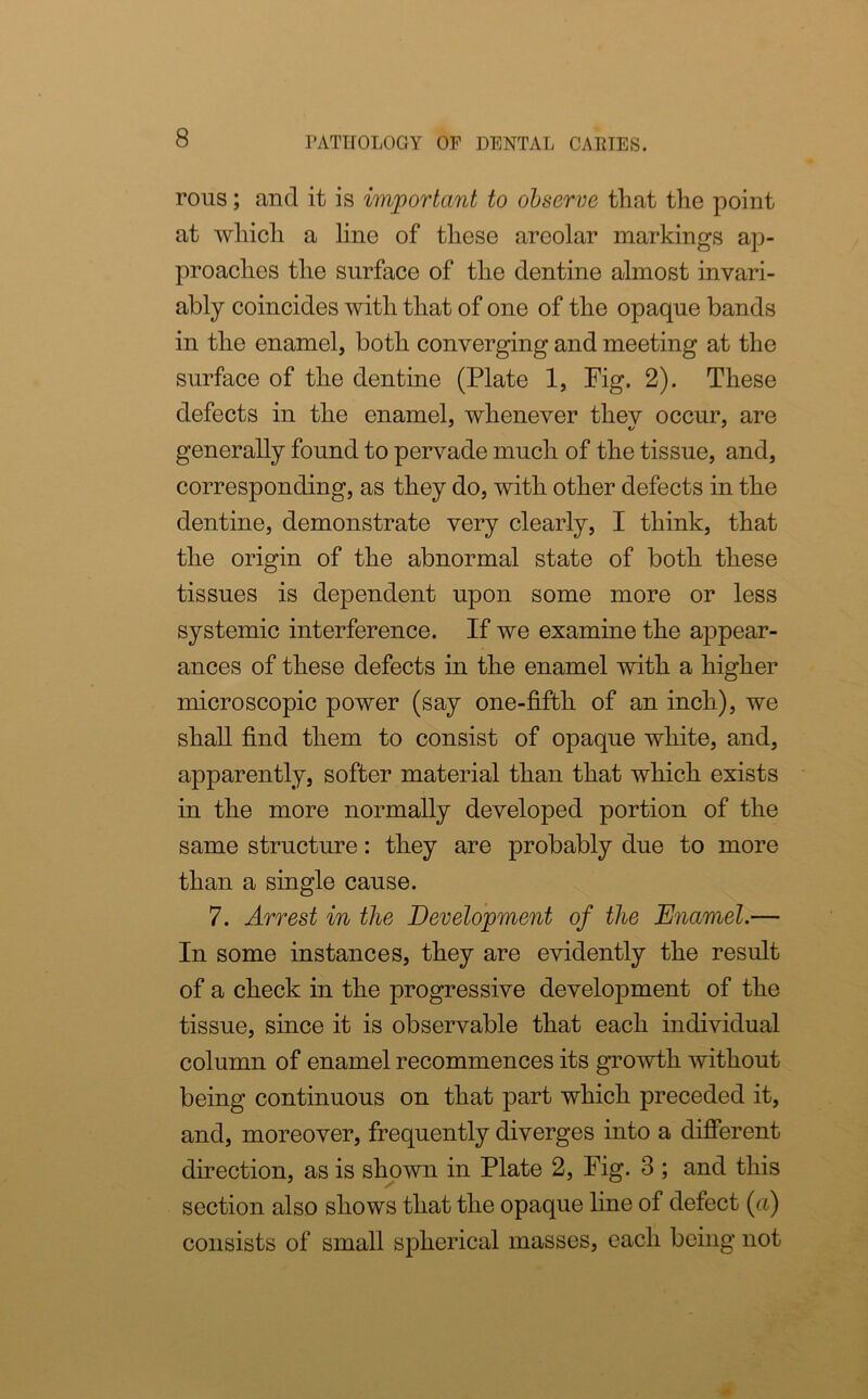 rous; and it is important to observe that the point at which a line of these areolar markings ap- proaches the surface of the dentine almost invari- ably coincides with that of one of the opaque bands in the enamel, both converging and meeting at the surface of the dentine (Plate 1, Fig. 2). These defects in the enamel, whenever thev occur, are generally found to pervade much of the tissue, and, corresponding, as they do, with other defects in the dentine, demonstrate very clearly, I think, that the origin of the abnormal state of both these tissues is dependent upon some more or less systemic interference. If we examine the appear- ances of these defects in the enamel with a higher microscopic power (say one-fifth of an inch), we shall find them to consist of opaque white, and, apparently, softer material than that which exists in the more normally developed portion of the same structure: they are probably due to more than a single cause. 7. Arrest in the Development of the Enamel.— In some instances, they are evidently the result of a check in the progressive development of the tissue, since it is observable that each individual column of enamel recommences its growth without being continuous on that part which preceded it, and, moreover, frequently diverges into a different direction, as is shown in Plate 2, Fig. 3 ; and this section also shows that the opaque line of defect (a) consists of small spherical masses, each being not