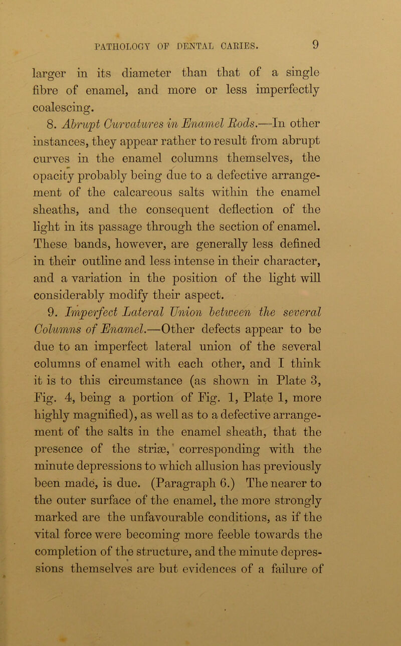 larger in its diameter than that of a single fibre of enamel, and more or less imperfectly coalescing. 8. Abrupt Curvatures in Enamel Bods.—In other instances, they appear rather to result from abrupt curves in the enamel columns themselves, the ** 4 opacity probably being due to a defective arrange- ment of the calcareous salts within the enamel sheaths, and the consequent deflection of the light in its passage through the section of enamel. These bands, however, are generally less defined in their outline and less intense in their character, and a variation in the position of the light will considerably modify their aspect. 9. Imperfect Lateral Union between the several Columns of Enamel.—Other defects appear to be due to an imperfect lateral union of the several columns of enamel with each other, and I think it is to this circumstance (as shown in Plate 8, Fig. 4, being a portion of Fig. 1, Plate 1, more highly magnified), as well as to a defective arrange- ment of the salts in the enamel sheath, that the presence of the strim, corresponding with the minute depressions to which allusion has previously been made, is due. (Paragraph 6.) The nearer to the outer surface of the enamel, the more strongly marked are the unfavourable conditions, as if the vital force were becoming more feeble towards the completion of the structure, and the minute depres- sions themselves are but evidences of a failure of