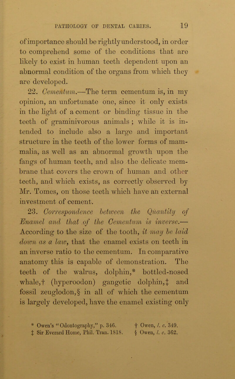 of importance should be rightly understood, in order to comprehend some of the conditions that are likely to exist in human teeth dependent upon an abnormal condition of the organs from which they are developed. 22. Cementum.—The term cementum is, in my opinion, an unfortunate one, since it only exists in the light of a cement or binding tissue in the teeth of graminivorous animals ; while it is in- tended to include also a large and important structure in the teeth of the lower forms of mam- malia, as well as an abnormal growth upon the fangs of human teeth, and also the delicate mem- brane that covers the crown of human and other teeth, and which exists, as correctly observed by Mr. Tomes, on those teeth which have an external investment of cement. 23. Correspondence between the Quantity of Enamel and that of the Cementum is inverse.— According to the size of the tooth, it may be laid down as a law, that the enamel exists on teeth in an inverse ratio to the cementum. In comparative anatomy this is capable of demonstration. The teeth of the walrus, dolphin,* bottled-nosed whale,f (hyperoodon) gangetic dolphin,}: and fossil zeuglodon,§ in all of which the cementum is largely developed, have the enamel existing only * Owen’s ‘'Odontography,” p. 346. f Owen, I. c. 349. t Sir Everard Home, Phil. Tran. 1818. § Owen, /. c. 362.