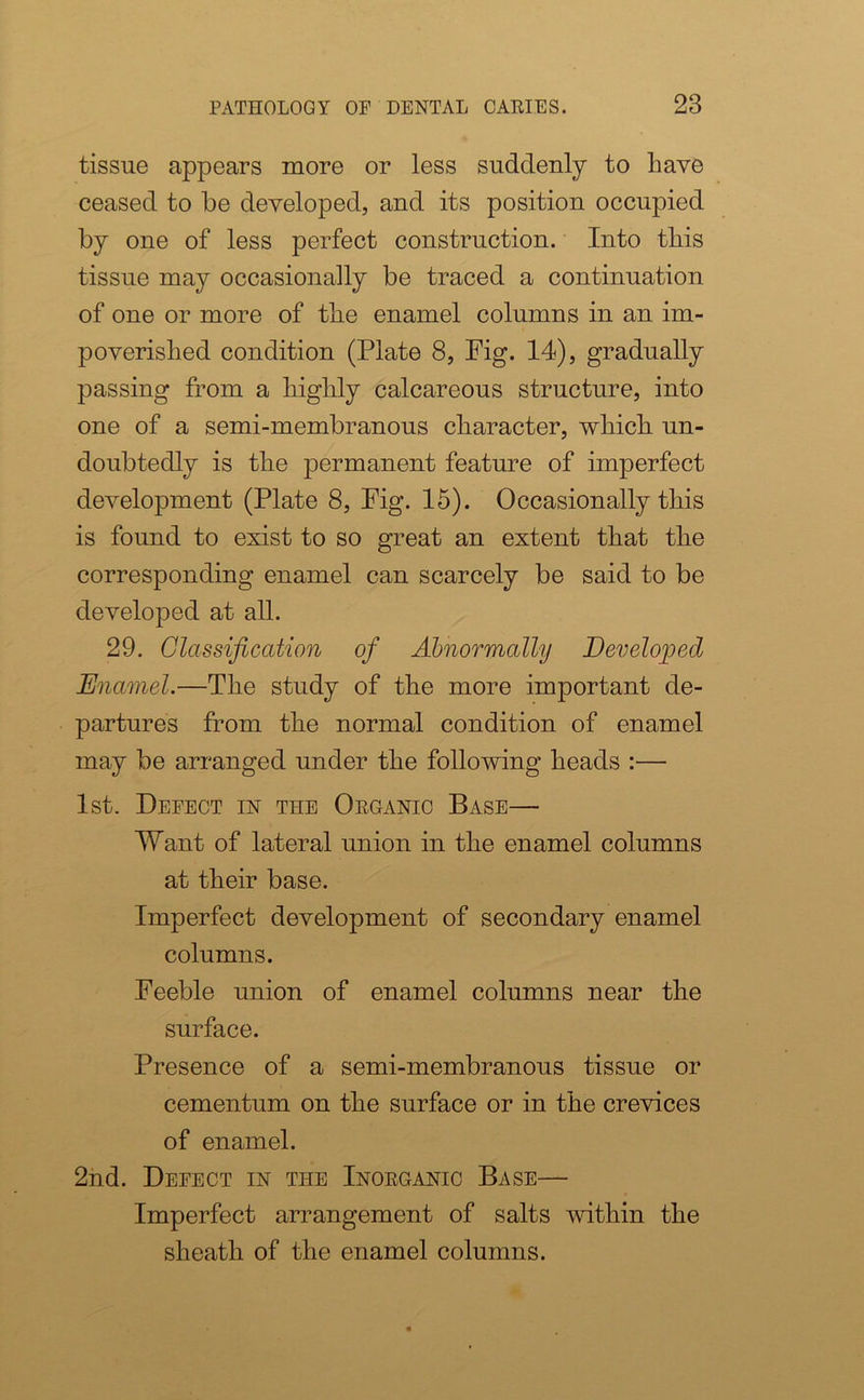 tissue appears more or less suddenly to have ceased to be developed, and its position occupied by one of less perfect construction. Into this tissue may occasionally be traced a continuation of one or more of the enamel columns in an im- poverished condition (Plate 8, Fig. 14), gradually passing from a highly calcareous structure, into one of a semi-membranous character, which un- doubtedly is the permanent feature of imperfect development (Plate 8, Fig. 15). Occasionally this is found to exist to so great an extent that the corresponding enamel can scarcely be said to be developed at all. 29. Glassification of Abnormally Developed Enamel.—The study of the more important de- partures from the normal condition of enamel may be arranged under the following heads :— 1st. Defect in the Organic Base— Want of lateral union in the enamel columns at their base. Imperfect development of secondary enamel columns. Feeble union of enamel columns near the surface. Presence of a semi-membranous tissue or cementum on the surface or in the crevices of enamel. 2nd. Defect in the Inorganic Base— Imperfect arrangement of salts within the sheath of the enamel columns.