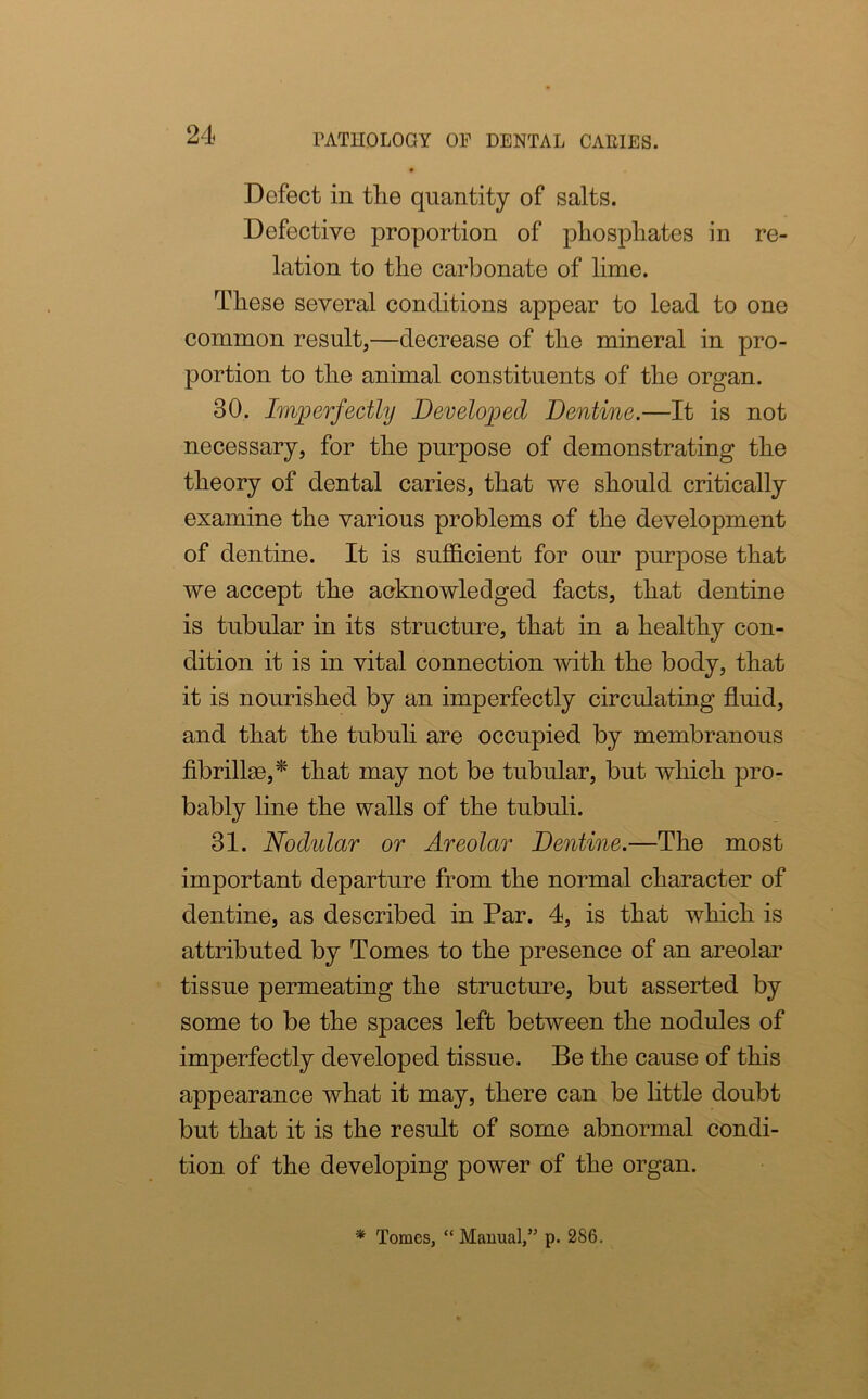 Defect in the quantity of salts. Defective proportion of phosphates in re- lation to the carbonate of lime. These several conditions appear to lead to one common result,—decrease of the mineral in pro- portion to the animal constituents of the organ. 30. Imperfectly Developed Dentine.—It is not necessary, for the purpose of demonstrating the theory of dental caries, that we should critically examine the various problems of the development of dentine. It is sufficient for our purpose that we accept the acknowledged facts, that dentine is tubular in its structure, that in a healthy con- dition it is in vital connection with the body, that it is nourished by an imperfectly circulating fluid, and that the tubuli are occupied by membranous fibrilke,* that may not be tubular, but which pro- bably line the walls of the tubuli. 31. Nodular or Areolar Dentine.—The most important departure from the normal character of dentine, as described in Par. 4, is that which is attributed by Tomes to the presence of an areolar tissue permeating the structure, but asserted by some to be the spaces left between the nodules of imperfectly developed tissue. Be the cause of this appearance what it may, there can be little doubt but that it is the result of some abnormal condi- tion of the developing power of the organ. * Tomes, “Manual,” p. 286.