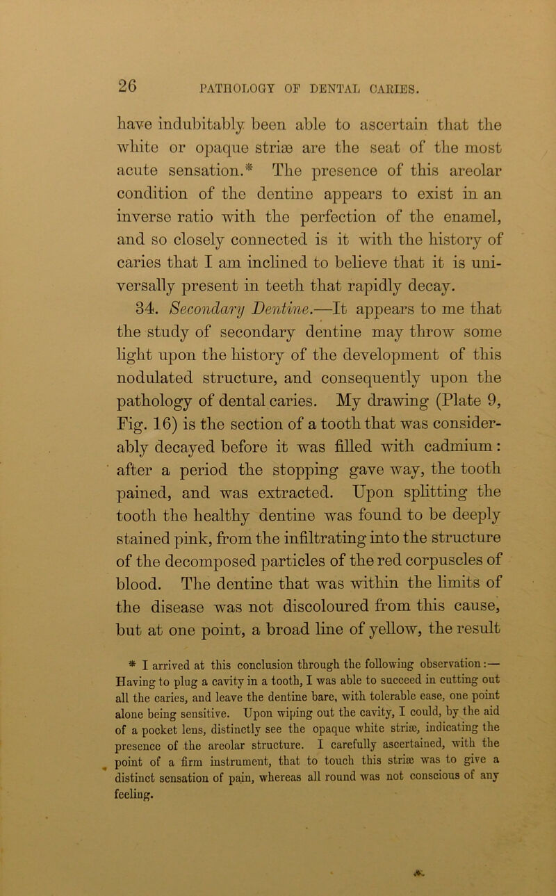 have indubitably been able to ascertain that the white or opaque stria3 are the seat of the most acute sensation.* The presence of this areolar condition of the dentine appears to exist in an inverse ratio with the perfection of the enamel, and so closely connected is it with the history of caries that I am inclined to believe that it is uni- versally present in teeth that rapidly decay. 34. Secondary Dentine.—It appears to me that the study of secondary dentine may throw some light upon the history of the development of this nodulated structure, and consequently upon the pathology of dental caries. My drawing (Plate 9, Fig. 16) is the section of a tooth that was consider- ably decayed before it was filled with cadmium: after a period the stopping gave way, the tooth pained, and was extracted. Upon splitting the tooth the healthy dentine was found to be deeply stained pink, from the infiltrating into the structure of the decomposed particles of the red corpuscles of blood. The dentine that was within the limits of the disease was not discoloured from this cause, but at one point, a broad line of yellow, the result * I arrived at this conclusion through the following observation:— Having to plug a cavity in a tooth, I was able to succeed in cutting out all the caries, and leave the dentine bare, with tolerable ease, one point alone being sensitive. Upon wiping out the cavity, I could, by the aid of a pocket lens, distinctly see the opaque white strise, indicating the presence of the areolar structure. I carefully ascertained, with the point of a firm instrument, that to touch this striae was to give a distinct sensation of pain, whereas all round was not conscious of any feeling.