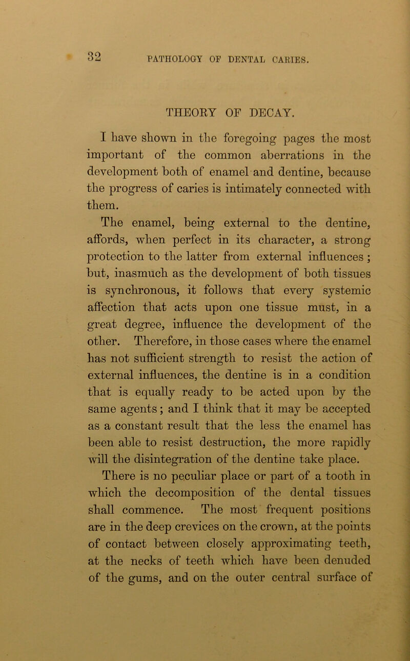 THEORY OF DECAY. I have shown in the foregoing pages the most important of the common aberrations in the development both of enamel and dentine, because the progress of caries is intimately connected with them. The enamel, being external to the dentine, affords, when perfect in its character, a strong protection to the latter from external influences ; but, inasmuch as the development of both tissues is synchronous, it follows that every systemic affection that acts upon one tissue must, in a great degree, influence the development of the other. Therefore, in those cases where the enamel has not sufficient strength to resist the action of external influences, the dentine is in a condition that is equally ready to be acted upon by the same agents; and I think that it may be accepted as a constant result that the less the enamel has been able to resist destruction, the more rapidly will the disintegration of the dentine take place. There is no peculiar place or part of a tooth in which the decomposition of the dental tissues shall commence. The most frequent positions are in the deep crevices on the crown, at the points of contact between closely approximating teeth, at the necks of teeth which have been denuded of the gums, and on the outer central surface of