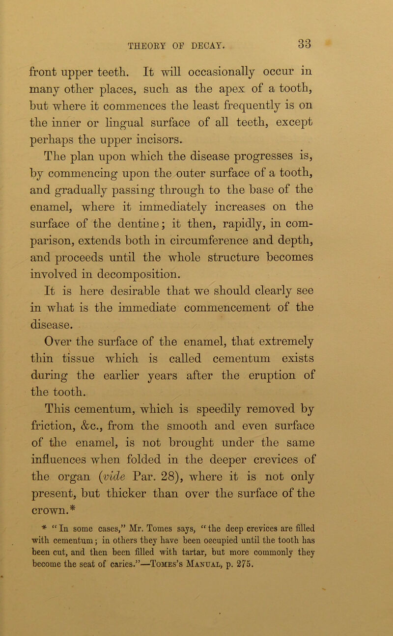 front upper teeth. It will occasionally occur in many other places, such as the apex of a tooth, but where it commences the least frequently is on the inner or lingual surface of all teeth, except perhaps the upper incisors. The plan upon which the disease progresses is, by commencing upon the outer surface of a tooth, and gradually passing through to the base of the enamel, where it immediately increases on the surface of the dentine; it then, rapidly, in com- parison, extends both in circumference and depth, and proceeds until the whole structure becomes involved in decomposition. It is here desirable that we should clearly see in what is the immediate commencement of the disease. Over the surface of the enamel, that extremely thin tissue which is called cementum exists during the earlier years after the eruption of the tooth. This cementum, which is speedily removed by friction, &c., from the smooth and even surface of the enamel, is not brought under the same influences when folded in the deeper crevices of the organ {vide Par. 28), where it is not only present, but thicker than over the surface of the crown.* * “ In some cases,” Mr. Tomes says, “ the deep crevices are tilled with cementum; in others they have been occupied until the tooth has been cut, and then been filled with tartar, but more commonly they become the seat of caries.”—Tomes’s Manual, p. 275.